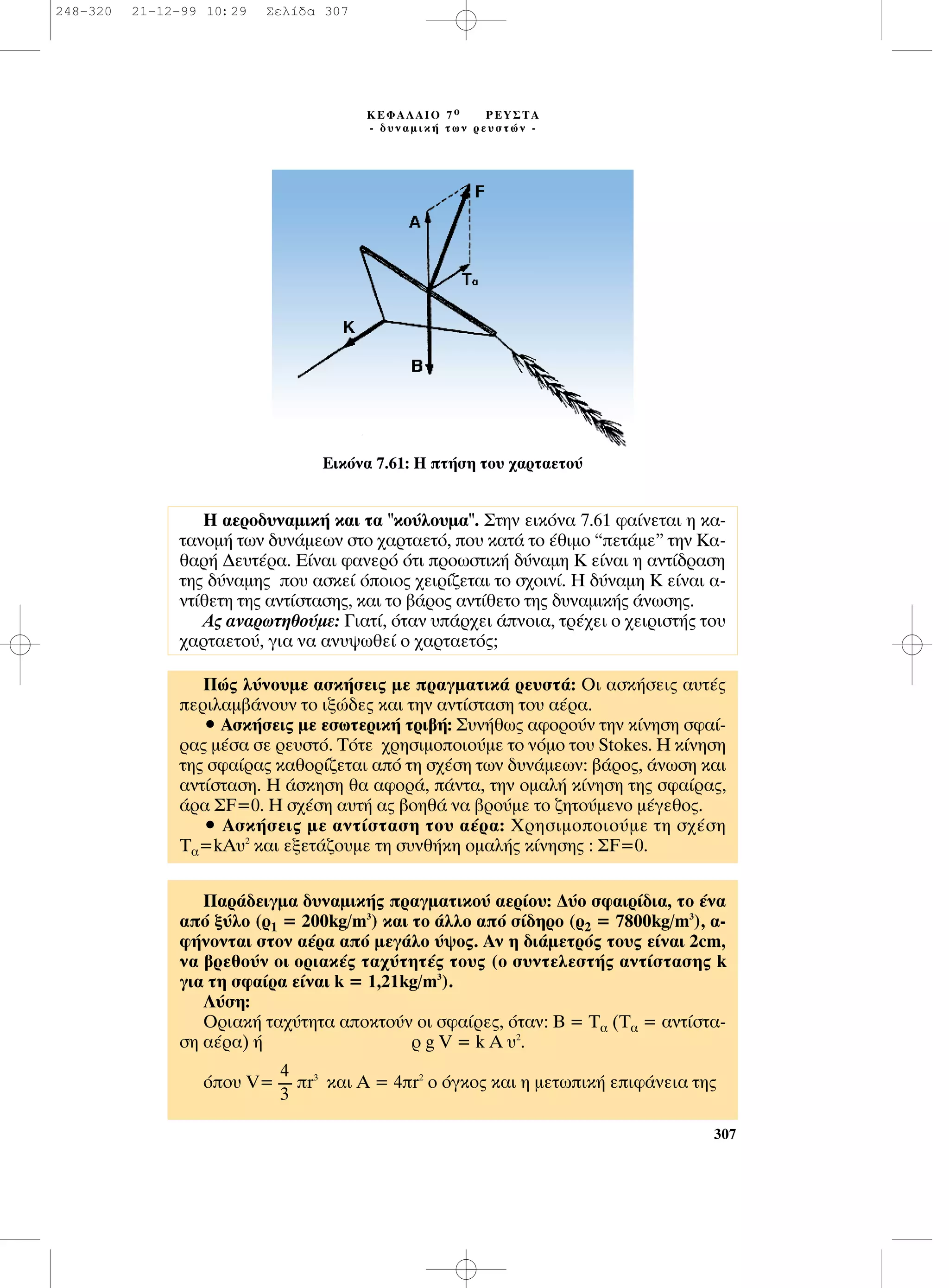 307
∫∂º∞§∞πO 7 Ô ƒ∂À™∆∞
- ‰˘Ó·ÌÈÎ‹ ÙˆÓ ÚÂ˘ÛÙÒÓ -
∂ÈÎﬁÓ· 7.61: ∏ Ù‹ÛË ÙÔ˘ ¯·ÚÙ·ÂÙÔ‡
¶Ò˜ Ï‡ÓÔ˘ÌÂ ·ÛÎ‹ÛÂÈ˜ ÌÂ Ú·ÁÌ·ÙÈÎ¿ ÚÂ˘ÛÙ¿: OÈ ·ÛÎ‹ÛÂÈ˜ ·˘Ù¤˜
ÂÚÈÏ·Ì‚¿ÓÔ˘Ó ÙÔ ÈÍÒ‰Â˜ Î·È ÙËÓ ·ÓÙ›ÛÙ·ÛË ÙÔ˘ ·¤Ú·.
ñ ∞ÛÎ‹ÛÂÈ˜ ÌÂ ÂÛˆÙÂÚÈÎ‹ ÙÚÈ‚‹: ™˘Ó‹ıˆ˜ ·ÊÔÚÔ‡Ó ÙËÓ Î›ÓËÛË ÛÊ·›-
Ú·˜ Ì¤Û· ÛÂ ÚÂ˘ÛÙﬁ. ∆ﬁÙÂ ¯ÚËÛÈÌÔÔÈÔ‡ÌÂ ÙÔ ÓﬁÌÔ ÙÔ˘ Stokes. ∏ Î›ÓËÛË
ÙË˜ ÛÊ·›Ú·˜ Î·ıÔÚ›˙ÂÙ·È ·ﬁ ÙË Û¯¤ÛË ÙˆÓ ‰˘Ó¿ÌÂˆÓ: ‚¿ÚÔ˜, ¿ÓˆÛË Î·È
·ÓÙ›ÛÙ·ÛË. ∏ ¿ÛÎËÛË ı· ·ÊÔÚ¿, ¿ÓÙ·, ÙËÓ ÔÌ·Ï‹ Î›ÓËÛË ÙË˜ ÛÊ·›Ú·˜,
¿Ú· ™F=0. ∏ Û¯¤ÛË ·˘Ù‹ ·˜ ‚ÔËı¿ Ó· ‚ÚÔ‡ÌÂ ÙÔ ˙ËÙÔ‡ÌÂÓÔ Ì¤ÁÂıÔ˜.
ñ ∞ÛÎ‹ÛÂÈ˜ ÌÂ ·ÓÙ›ÛÙ·ÛË ÙÔ˘ ·¤Ú·: ÃÚËÛÈÌÔÔÈÔ‡ÌÂ ÙË Û¯¤ÛË
T·=kA˘2
Î·È ÂÍÂÙ¿˙Ô˘ÌÂ ÙË Û˘Óı‹ÎË ÔÌ·Ï‹˜ Î›ÓËÛË˜ : ™F=0.
¶·Ú¿‰ÂÈÁÌ· ‰˘Ó·ÌÈÎ‹˜ Ú·ÁÌ·ÙÈÎÔ‡ ·ÂÚ›Ô˘: ¢‡Ô ÛÊ·ÈÚ›‰È·, ÙÔ ¤Ó·
·ﬁ Í‡ÏÔ (Ú1 = 200kg/m3
) Î·È ÙÔ ¿ÏÏÔ ·ﬁ Û›‰ËÚÔ (Ú2 = 7800kg/m3
), ·-
Ê‹ÓÔÓÙ·È ÛÙÔÓ ·¤Ú· ·ﬁ ÌÂÁ¿ÏÔ ‡„Ô˜. ∞Ó Ë ‰È¿ÌÂÙÚﬁ˜ ÙÔ˘˜ Â›Ó·È 2cm,
Ó· ‚ÚÂıÔ‡Ó ÔÈ ÔÚÈ·Î¤˜ Ù·¯‡ÙËÙ¤˜ ÙÔ˘˜ (Ô Û˘ÓÙÂÏÂÛÙ‹˜ ·ÓÙ›ÛÙ·ÛË˜ k
ÁÈ· ÙË ÛÊ·›Ú· Â›Ó·È k = 1,21kg/m3
).
§‡ÛË:
OÚÈ·Î‹ Ù·¯‡ÙËÙ· ·ÔÎÙÔ‡Ó ÔÈ ÛÊ·›ÚÂ˜, ﬁÙ·Ó: µ = ∆· (∆· = ·ÓÙ›ÛÙ·-
ÛË ·¤Ú·) ‹ Ú g V = k A ˘2
.
ﬁÔ˘ V= r3
Î·È ∞ = 4r2
Ô ﬁÁÎÔ˜ Î·È Ë ÌÂÙˆÈÎ‹ ÂÈÊ¿ÓÂÈ· ÙË˜
4
----
3
∏ ·ÂÚÔ‰˘Ó·ÌÈÎ‹ Î·È Ù· "ÎÔ‡ÏÔ˘Ì·". ™ÙËÓ ÂÈÎﬁÓ· 7.61 Ê·›ÓÂÙ·È Ë Î·-
Ù·ÓÔÌ‹ ÙˆÓ ‰˘Ó¿ÌÂˆÓ ÛÙÔ ¯·ÚÙ·ÂÙﬁ, Ô˘ Î·Ù¿ ÙÔ ¤ıÈÌÔ “ÂÙ¿ÌÂ” ÙËÓ K·-
ı·Ú‹ ¢Â˘Ù¤Ú·. ∂›Ó·È Ê·ÓÂÚﬁ ﬁÙÈ ÚÔˆÛÙÈÎ‹ ‰‡Ó·ÌË ∫ Â›Ó·È Ë ·ÓÙ›‰Ú·ÛË
ÙË˜ ‰‡Ó·ÌË˜ Ô˘ ·ÛÎÂ› ﬁÔÈÔ˜ ¯ÂÈÚ›˙ÂÙ·È ÙÔ Û¯ÔÈÓ›. ∏ ‰‡Ó·ÌË ∫ Â›Ó·È ·-
ÓÙ›ıÂÙË ÙË˜ ·ÓÙ›ÛÙ·ÛË˜, Î·È ÙÔ ‚¿ÚÔ˜ ·ÓÙ›ıÂÙÔ ÙË˜ ‰˘Ó·ÌÈÎ‹˜ ¿ÓˆÛË˜.
∞˜ ·Ó·ÚˆÙËıÔ‡ÌÂ: °È·Ù›, ﬁÙ·Ó ˘¿Ú¯ÂÈ ¿ÓÔÈ·, ÙÚ¤¯ÂÈ Ô ¯ÂÈÚÈÛÙ‹˜ ÙÔ˘
¯·ÚÙ·ÂÙÔ‡, ÁÈ· Ó· ·Ó˘„ˆıÂ› Ô ¯·ÚÙ·ÂÙﬁ˜;
248-320 21-12-99 10:29 ™ÂÏ›‰· 307
 