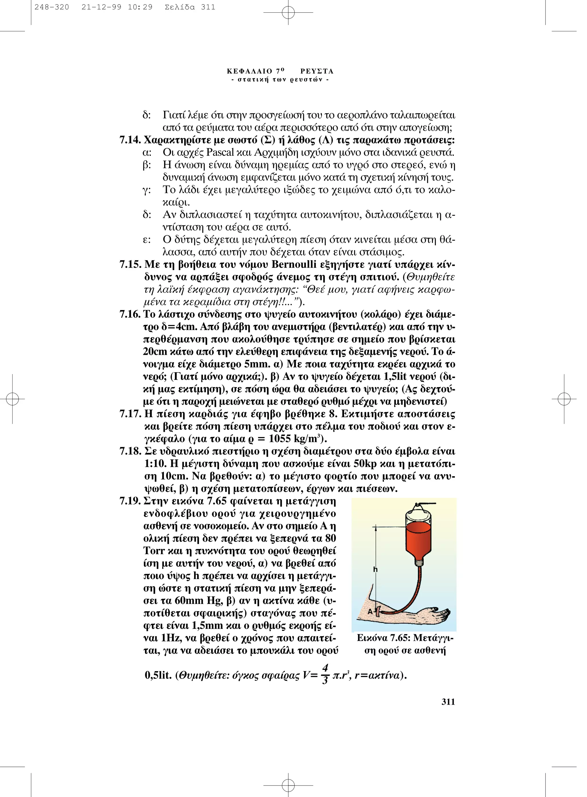 ‰: °È·Ù› Ï¤ÌÂ ﬁÙÈ ÛÙËÓ ÚÔÛÁÂ›ˆÛ‹ ÙÔ˘ ÙÔ ·ÂÚÔÏ¿ÓÔ Ù·Ï·ÈˆÚÂ›Ù·È
·ﬁ Ù· ÚÂ‡Ì·Ù· ÙÔ˘ ·¤Ú· ÂÚÈÛÛﬁÙÂÚÔ ·ﬁ ﬁÙÈ ÛÙËÓ ·ÔÁÂ›ˆÛË;
7.14. Ã·Ú·ÎÙËÚ›ÛÙÂ ÌÂ ÛˆÛÙﬁ (™) ‹ Ï¿ıÔ˜ (§) ÙÈ˜ ·Ú·Î¿Ùˆ ÚÔÙ¿ÛÂÈ˜:
·: OÈ ·Ú¯¤˜ Pascal Î·È ∞Ú¯ÈÌ‹‰Ë ÈÛ¯‡Ô˘Ó ÌﬁÓÔ ÛÙ· È‰·ÓÈÎ¿ ÚÂ˘ÛÙ¿.
‚: ∏ ¿ÓˆÛË Â›Ó·È ‰‡Ó·ÌË ËÚÂÌ›·˜ ·ﬁ ÙÔ ˘ÁÚﬁ ÛÙÔ ÛÙÂÚÂﬁ, ÂÓÒ Ë
‰˘Ó·ÌÈÎ‹ ¿ÓˆÛË ÂÌÊ·Ó›˙ÂÙ·È ÌﬁÓÔ Î·Ù¿ ÙË Û¯ÂÙÈÎ‹ Î›ÓËÛ‹ ÙÔ˘˜.
Á: ∆Ô Ï¿‰È ¤¯ÂÈ ÌÂÁ·Ï‡ÙÂÚÔ ÈÍÒ‰Â˜ ÙÔ ¯ÂÈÌÒÓ· ·ﬁ ﬁ,ÙÈ ÙÔ Î·ÏÔ-
Î·›ÚÈ.
‰: ∞Ó ‰ÈÏ·ÛÈ·ÛÙÂ› Ë Ù·¯‡ÙËÙ· ·˘ÙÔÎÈÓ‹ÙÔ˘, ‰ÈÏ·ÛÈ¿˙ÂÙ·È Ë ·-
ÓÙ›ÛÙ·ÛË ÙÔ˘ ·¤Ú· ÛÂ ·˘Ùﬁ.
Â: O ‰‡ÙË˜ ‰¤¯ÂÙ·È ÌÂÁ·Ï‡ÙÂÚË ›ÂÛË ﬁÙ·Ó ÎÈÓÂ›Ù·È Ì¤Û· ÛÙË ı¿-
Ï·ÛÛ·, ·ﬁ ·˘Ù‹Ó Ô˘ ‰¤¯ÂÙ·È ﬁÙ·Ó Â›Ó·È ÛÙ¿ÛÈÌÔ˜.
7.15. ªÂ ÙË ‚Ô‹ıÂÈ· ÙÔ˘ ÓﬁÌÔ˘ Bernoulli ÂÍËÁ‹ÛÙÂ ÁÈ·Ù› ˘¿Ú¯ÂÈ Î›Ó-
‰˘ÓÔ˜ Ó· ·Ú¿ÍÂÈ ÛÊÔ‰Úﬁ˜ ¿ÓÂÌÔ˜ ÙË ÛÙ¤ÁË ÛÈÙÈÔ‡. (£˘ÌËıÂ›ÙÂ
ÙË Ï·˚Î‹ ¤ÎÊÚ·ÛË ·Á·Ó¿ÎÙËÛË˜: “£Â¤ ÌÔ˘, ÁÈ·Ù› ·Ê‹ÓÂÈ˜ Î·ÚÊˆ-
Ì¤Ó· Ù· ÎÂÚ·Ì›‰È· ÛÙË ÛÙ¤ÁË!!...”).
7.16. ∆Ô Ï¿ÛÙÈ¯Ô Û‡Ó‰ÂÛË˜ ÛÙÔ „˘ÁÂ›Ô ·˘ÙÔÎÈÓ‹ÙÔ˘ (ÎÔÏ¿ÚÔ) ¤¯ÂÈ ‰È¿ÌÂ-
ÙÚÔ ‰=4cm. Aﬁ ‚Ï¿‚Ë ÙÔ˘ ·ÓÂÌÈÛÙ‹Ú· (‚ÂÓÙÈÏ·Ù¤Ú) Î·È ·ﬁ ÙËÓ ˘-
ÂÚı¤ÚÌ·ÓÛË Ô˘ ·ÎÔÏÔ‡ıËÛÂ ÙÚ‡ËÛÂ ÛÂ ÛËÌÂ›Ô Ô˘ ‚Ú›ÛÎÂÙ·È
20cm Î¿Ùˆ ·ﬁ ÙËÓ ÂÏÂ‡ıÂÚË ÂÈÊ¿ÓÂÈ· ÙË˜ ‰ÂÍ·ÌÂÓ‹˜ ÓÂÚÔ‡. ∆Ô ¿-
ÓÔÈÁÌ· Â›¯Â ‰È¿ÌÂÙÚÔ 5mm. ·) ªÂ ÔÈ· Ù·¯‡ÙËÙ· ÂÎÚ¤ÂÈ ·Ú¯ÈÎ¿ ÙÔ
ÓÂÚﬁ; (°È·Ù› ÌﬁÓÔ ·Ú¯ÈÎ¿;). ‚) ∞Ó ÙÔ „˘ÁÂ›Ô ‰¤¯ÂÙ·È 1,5lit ÓÂÚÔ‡ (‰È-
Î‹ Ì·˜ ÂÎÙ›ÌËÛË), ÛÂ ﬁÛË ÒÚ· ı· ·‰ÂÈ¿ÛÂÈ ÙÔ „˘ÁÂ›Ô; (∞˜ ‰Â¯ÙÔ‡-
ÌÂ ﬁÙÈ Ë ·ÚÔ¯‹ ÌÂÈÒÓÂÙ·È ÌÂ ÛÙ·ıÂÚﬁ Ú˘ıÌﬁ Ì¤¯ÚÈ Ó· ÌË‰ÂÓÈÛÙÂ›)
7.17. ∏ ›ÂÛË Î·Ú‰È¿˜ ÁÈ· ¤ÊË‚Ô ‚Ú¤ıËÎÂ 8. ∂ÎÙÈÌ‹ÛÙÂ ·ÔÛÙ¿ÛÂÈ˜
Î·È ‚ÚÂ›ÙÂ ﬁÛË ›ÂÛË ˘¿Ú¯ÂÈ ÛÙÔ ¤ÏÌ· ÙÔ˘ Ô‰ÈÔ‡ Î·È ÛÙÔÓ Â-
ÁÎ¤Ê·ÏÔ (ÁÈ· ÙÔ ·›Ì· Ú = 1055 kg/m3
).
7.18. ™Â ˘‰Ú·˘ÏÈÎﬁ ÈÂÛÙ‹ÚÈÔ Ë Û¯¤ÛË ‰È·Ì¤ÙÚÔ˘ ÛÙ· ‰‡Ô ¤Ì‚ÔÏ· Â›Ó·È
1:10. ∏ Ì¤ÁÈÛÙË ‰‡Ó·ÌË Ô˘ ·ÛÎÔ‡ÌÂ Â›Ó·È 50kp Î·È Ë ÌÂÙ·ÙﬁÈ-
ÛË 10cm. ¡· ‚ÚÂıÔ‡Ó: ·) ÙÔ Ì¤ÁÈÛÙÔ ÊÔÚÙ›Ô Ô˘ ÌÔÚÂ› Ó· ·Ó˘-
„ˆıÂ›, ‚) Ë Û¯¤ÛË ÌÂÙ·ÙÔ›ÛÂˆÓ, ¤ÚÁˆÓ Î·È È¤ÛÂˆÓ.
7.19. ™ÙËÓ ÂÈÎﬁÓ· 7.65 Ê·›ÓÂÙ·È Ë ÌÂÙ¿ÁÁÈÛË
ÂÓ‰ÔÊÏ¤‚ÈÔ˘ ÔÚÔ‡ ÁÈ· ¯ÂÈÚÔ˘ÚÁËÌ¤ÓÔ
·ÛıÂÓ‹ ÛÂ ÓÔÛÔÎÔÌÂ›Ô. ∞Ó ÛÙÔ ÛËÌÂ›Ô ∞ Ë
ÔÏÈÎ‹ ›ÂÛË ‰ÂÓ Ú¤ÂÈ Ó· ÍÂÂÚÓ¿ Ù· 80
Torr Î·È Ë ˘ÎÓﬁÙËÙ· ÙÔ˘ ÔÚÔ‡ ıÂˆÚËıÂ›
›ÛË ÌÂ ·˘Ù‹Ó ÙÔ˘ ÓÂÚÔ‡, ·) Ó· ‚ÚÂıÂ› ·ﬁ
ÔÈÔ ‡„Ô˜ h Ú¤ÂÈ Ó· ·Ú¯›ÛÂÈ Ë ÌÂÙ¿ÁÁÈ-
ÛË ÒÛÙÂ Ë ÛÙ·ÙÈÎ‹ ›ÂÛË Ó· ÌËÓ ÍÂÂÚ¿-
ÛÂÈ Ù· 60mm Hg, ‚) ·Ó Ë ·ÎÙ›Ó· Î¿ıÂ (˘-
ÔÙ›ıÂÙ·È ÛÊ·ÈÚÈÎ‹˜) ÛÙ·ÁﬁÓ·˜ Ô˘ ¤-
ÊÙÂÈ Â›Ó·È 1,5mm Î·È Ô Ú˘ıÌﬁ˜ ÂÎÚÔ‹˜ Â›-
Ó·È 1Hz, Ó· ‚ÚÂıÂ› Ô ¯ÚﬁÓÔ˜ Ô˘ ··ÈÙÂ›-
Ù·È, ÁÈ· Ó· ·‰ÂÈ¿ÛÂÈ ÙÔ ÌÔ˘Î¿ÏÈ ÙÔ˘ ÔÚÔ‡
0,5lit. (£˘ÌËıÂ›ÙÂ: ﬁÁÎÔ˜ ÛÊ·›Ú·˜ V= .r3
, r=·ÎÙ›Ó·).
4
----
3
311
∫∂º∞§∞πO 7 Ô ƒ∂À™∆∞
- ÛÙ·ÙÈÎ‹ ÙˆÓ ÚÂ˘ÛÙÒÓ -
∂ÈÎﬁÓ· 7.65: ªÂÙ¿ÁÁÈ-
ÛË ÔÚÔ‡ ÛÂ ·ÛıÂÓ‹
248-320 21-12-99 10:29 ™ÂÏ›‰· 311
 