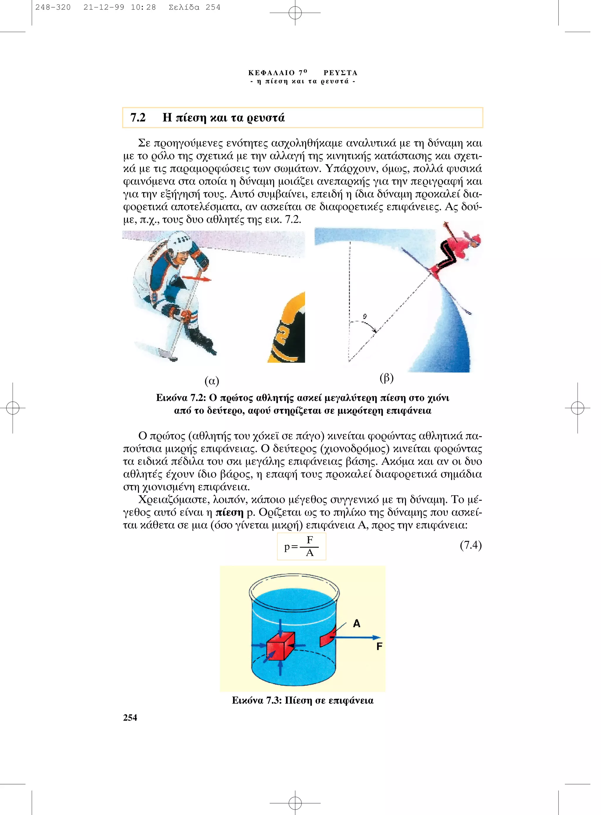 ™Â ÚÔËÁÔ‡ÌÂÓÂ˜ ÂÓﬁÙËÙÂ˜ ·Û¯ÔÏËı‹Î·ÌÂ ·Ó·Ï˘ÙÈÎ¿ ÌÂ ÙË ‰‡Ó·ÌË Î·È
ÌÂ ÙÔ ÚﬁÏÔ ÙË˜ Û¯ÂÙÈÎ¿ ÌÂ ÙËÓ ·ÏÏ·Á‹ ÙË˜ ÎÈÓËÙÈÎ‹˜ Î·Ù¿ÛÙ·ÛË˜ Î·È Û¯ÂÙÈ-
Î¿ ÌÂ ÙÈ˜ ·Ú·ÌÔÚÊÒÛÂÈ˜ ÙˆÓ ÛˆÌ¿ÙˆÓ. À¿Ú¯Ô˘Ó, ﬁÌˆ˜, ÔÏÏ¿ Ê˘ÛÈÎ¿
Ê·ÈÓﬁÌÂÓ· ÛÙ· ÔÔ›· Ë ‰‡Ó·ÌË ÌÔÈ¿˙ÂÈ ·ÓÂ·ÚÎ‹˜ ÁÈ· ÙËÓ ÂÚÈÁÚ·Ê‹ Î·È
ÁÈ· ÙËÓ ÂÍ‹ÁËÛ‹ ÙÔ˘˜. ∞˘Ùﬁ Û˘Ì‚·›ÓÂÈ, ÂÂÈ‰‹ Ë ›‰È· ‰‡Ó·ÌË ÚÔÎ·ÏÂ› ‰È·-
ÊÔÚÂÙÈÎ¿ ·ÔÙÂÏ¤ÛÌ·Ù·, ·Ó ·ÛÎÂ›Ù·È ÛÂ ‰È·ÊÔÚÂÙÈÎ¤˜ ÂÈÊ¿ÓÂÈÂ˜. ∞˜ ‰Ô‡-
ÌÂ, .¯., ÙÔ˘˜ ‰˘Ô ·ıÏËÙ¤˜ ÙË˜ ÂÈÎ. 7.2.
O ÚÒÙÔ˜ (·ıÏËÙ‹˜ ÙÔ˘ ¯ﬁÎÂ˚ ÛÂ ¿ÁÔ) ÎÈÓÂ›Ù·È ÊÔÚÒÓÙ·˜ ·ıÏËÙÈÎ¿ ·-
Ô‡ÙÛÈ· ÌÈÎÚ‹˜ ÂÈÊ¿ÓÂÈ·˜. O ‰Â‡ÙÂÚÔ˜ (¯ÈÔÓÔ‰ÚﬁÌÔ˜) ÎÈÓÂ›Ù·È ÊÔÚÒÓÙ·˜
Ù· ÂÈ‰ÈÎ¿ ¤‰ÈÏ· ÙÔ˘ ÛÎÈ ÌÂÁ¿ÏË˜ ÂÈÊ¿ÓÂÈ·˜ ‚¿ÛË˜. ∞ÎﬁÌ· Î·È ·Ó ÔÈ ‰˘Ô
·ıÏËÙ¤˜ ¤¯Ô˘Ó ›‰ÈÔ ‚¿ÚÔ˜, Ë Â·Ê‹ ÙÔ˘˜ ÚÔÎ·ÏÂ› ‰È·ÊÔÚÂÙÈÎ¿ ÛËÌ¿‰È·
ÛÙË ¯ÈÔÓÈÛÌ¤ÓË ÂÈÊ¿ÓÂÈ·.
ÃÚÂÈ·˙ﬁÌ·ÛÙÂ, ÏÔÈﬁÓ, Î¿ÔÈÔ Ì¤ÁÂıÔ˜ Û˘ÁÁÂÓÈÎﬁ ÌÂ ÙË ‰‡Ó·ÌË. ∆Ô Ì¤-
ÁÂıÔ˜ ·˘Ùﬁ Â›Ó·È Ë ›ÂÛË p. OÚ›˙ÂÙ·È ˆ˜ ÙÔ ËÏ›ÎÔ ÙË˜ ‰‡Ó·ÌË˜ Ô˘ ·ÛÎÂ›-
Ù·È Î¿ıÂÙ· ÛÂ ÌÈ· (ﬁÛÔ Á›ÓÂÙ·È ÌÈÎÚ‹) ÂÈÊ¿ÓÂÈ· ∞, ÚÔ˜ ÙËÓ ÂÈÊ¿ÓÂÈ·:
(7.4)F
p=----------
A
254
∫∂º∞§∞πO 7 Ô ƒ∂À™∆∞
- Ë ›ÂÛË Î·È Ù· ÚÂ˘ÛÙ¿ -
∂ÈÎﬁÓ· 7.2: O ÚÒÙÔ˜ ·ıÏËÙ‹˜ ·ÛÎÂ› ÌÂÁ·Ï‡ÙÂÚË ›ÂÛË ÛÙÔ ¯ÈﬁÓÈ
·ﬁ ÙÔ ‰Â‡ÙÂÚÔ, ·ÊÔ‡ ÛÙËÚ›˙ÂÙ·È ÛÂ ÌÈÎÚﬁÙÂÚË ÂÈÊ¿ÓÂÈ·
∂ÈÎﬁÓ· 7.3: ¶›ÂÛË ÛÂ ÂÈÊ¿ÓÂÈ·
7.2 ∏ ›ÂÛË Î·È Ù· ÚÂ˘ÛÙ¿
(·) (‚)
248-320 21-12-99 10:28 ™ÂÏ›‰· 254
 