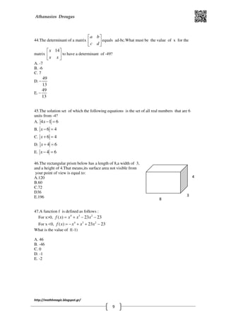Athanasios Drougas
http://mathhmagic.blogspot.gr/
9
44.The determinant of a matrix
a b
c d
 
 
 
equals ad-bc.What must be the value of x for the
matrix
14x
x x
 
 
 
to have a determinant of -49?
Α. -7
B. -6
C. 7
D.
49
13
−
E.
49
13
−
45.The solution set of which the following equations is the set of all real numbers that are 6
units from -4?
Α. 4 1 6x − =
B. 6 4x − =
C. 6 4x + =
D. 4 6x + =
E. 4 6x − =
46.The rectangular prism below has a length of 8,a width of 3,
and a height of 4.That means,its surface area not visible from
your point of view is equal to:
Α.120
B.60
C.72
D36
E.196
47.A function f is defined as follows :
For x>0, 4 3 2
( ) 23 23f x x x x= + − −
For x <0, 4 3 2
( ) 23 23f x x x x= − + + −
What is the value of f(-1)
Α. 46
B. -46
C. 0
D. -1
E. -2
8
3
4
 