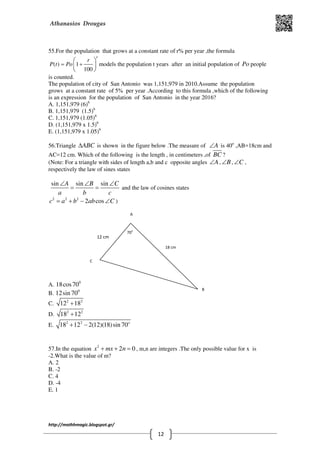 Athanasios Drougas
http://mathhmagic.blogspot.gr/
12
55.For the population that grows at a constant rate of r% per year ,the formula
( ) 1
100
t
r
P t Po= +
 
 
 
models the population t years after an initial population of Po people
is counted.
The population of city of San Antonio was 1,151,979 in 2010.Assume the population
grows at a constant rate of 5% per year .According to this formula ,which of the following
is an expression for the population of San Antonio in the year 2016?
Α. 1,151,979 (6)6
B. 1,151,979 (1.5)6
C. 1,151,979 (1.05)6
D. (1,151,979 x 1.5)6
E. (1,151,979 x 1.05)6
56.Triangle ABC∆ is shown in the figure below .The measure of A∠ is 40o
,AB=18cm and
AC=12 cm. Which of the following is the length , in centimeters ,of BC ?
(Note: For a triangle with sides of length a,b and c opposite angles A∠ , B∠ , C∠ ,
respectively the law of sines states
sin sin sinA B C
a b c
∠ ∠ ∠
= = and the law of cosines states
2 2 2
2 cosc a b ab C= + − ∠ )
Α. 0
18cos70
B. 0
12sin 70
C. 2 2
12 18+
D. 2 2
18 12+
E. 2 2
18 12 2(12)(18)sin 70o
+ −
57.In the equation 2
2 0x mx n+ + = , m,n are integers .The only possible value for x is
-2.What is the value of m?
Α. 2
B. -2
C. 4
D. -4
E. 1
A
C
B
12 cm
18 cm
70o
 