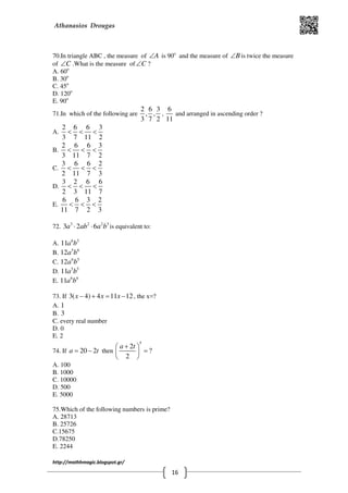 Athanasios Drougas
http://mathhmagic.blogspot.gr/
16
70.In triangle ABC , the measure of A∠ is 90o
and the measure of B∠ is twice the measure
of C∠ .What is the measure of C∠ ?
Α. 60o
B. 30o
C. 45o
D. 120o
E. 90o
71.In which of the following are
2 6 3
, ,
3 7 2
,
6
11
and arranged in ascending order ?
Α.
2 6 6 3
3 7 11 2
< < <
B.
2 6 6 3
3 11 7 2
< < <
C.
3 6 6 2
2 11 7 3
< < <
D.
3 2 6 6
2 3 11 7
< < <
E.
6 6 3 2
11 7 2 3
< < <
72. 3 2 2 3
3 2 6a ab a b⋅ ⋅ is equivalent to:
Α. 6 5
11a b
B. 5 6
12a b
C. 6 5
12a b
D. 5 5
11a b
E. 6 6
11a b
73. If 3( 4) 4 11 12x x x− + = − , the x=?
Α. 1
B. 3
C. every real number
D. 0
E. 2
74. If 20 2a t= − then
5
2
?
2
a t+ 
= 
 
Α. 100
B. 1000
C. 10000
D. 500
E. 5000
75.Which of the following numbers is prime?
Α. 28713
B. 25726
C.15675
D.78250
E. 2244
 