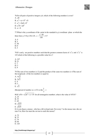 Athanasios Drougas
http://mathhmagic.blogspot.gr/
17
76.For all pairs of positive integers a,b, which of the following numbers is even?
Α. ab
B. 2 2
a a b b+ + +
C. 2 2
2a ab b+ +
D. 2 2
a b ab+
E. a b−
77.What is the y-coordinate of the point in the standard (x,y) coordinate plane at which the
three lines y-3=0,y=25x+25,
50
0
150
y
x
+
− = ?
Α. 4
B. 5
C. 50
D. 0
E. 3
78.If x and y are positive numbers such that the greatest common factor of 4
x y and 2 3
x y is
147,which of the following is a possible value for x?
Α. 147
B. 21
C. 7
D. 3
E. 9
79.The sum of two numbers is 12,and the product of the same two numbers is 4.The sum of
the reciprocals of the two numbers is equal to:
Α. 4 2
B. 23
C. 4
D. 3
E. 2
(Reciprocal of number x( 0x ≠ ) is the
1
x
. )
80.If 2
19a b ab a∇ = + + for all nonnegative numbers ,what is the value of 6 10∇ ?
Α. 25
B. 35
C. 45
D. 615
E. 635
81.A cat chases a mouse , who has a 60–m head start. For every 7 m the mouse runs ,the cat
runs 9 m. How far must the cat run to catch the mouse?
Α. 72
B. 73
C. 74
D. 84
E. 124
 
