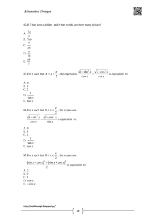 Athanasios Drougas
http://mathhmagic.blogspot.gr/
18
82.If 7 hats cost a dollars and b hats would cost how many dollars?
Α.
7a
b
B. 7ab
C.
7
ab
D.
7
a
b
E.
7
ab
83.For x such that
2
x
π
π < < , the expression
2 2
1 sin 1 cos
cos sin
x x
x x
− −
+ is equivalent to:
Α. 0
B. 1
C. 2
D.
1
tan x
E. tan x
84.For x such that 0
2
x
π
< < , the expression
2 2
1 sin 1 cos
cos sin
x x
x x
− −
− is equivalent to:
Α. 0
B. 1
C. 2
D.
1
tan x
E. tan x
85.For x such that 0
2
x
π
< < , the expression
( ) ( )
2 2
sin cos sin cos
2
x x x x− + +
is equivalent to:
Α. 2
B. 0
C. 1
D. cos x
E. cos x−
 