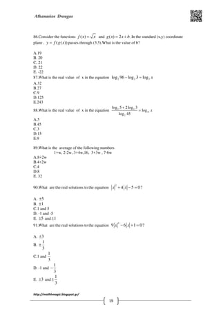 Athanasios Drougas
http://mathhmagic.blogspot.gr/
19
86.Consider the functions ( )f x x= and ( ) 2g x x b= + .In the standard (x,y) coordinate
plane , ( ( ))y f g x= passes through (3,5).What is the value of b?
Α.19
B. 20
C. 21
D. 22
E. -22
87.What is the real value of x in the equation 2 2 3log 96 log 3 log x− =
Α.32
B.27
C.9
D.125
E.243
88.What is the real value of x in the equation 2 2
15
2
log 5 2log 3
log
log 45
x
+
=
Α.5
B.45
C.3
D.15
E.9
89.What is the average of the following numbers
1+w, 2-2w, 3+4w,16, 3+3w , 7-6w
Α.8+2w
B.4+2w
C.4
D.8
E. 32
90.What are the real solutions to the equation
2
4 5 0?x x+ − =
Α. 5±
B. 1±
C.1 and 5
D. -1 and -5
E. 5± and 1±
91.What are the real solutions to the equation
2
9 6 1 0?x x− + =
Α. 3±
B.
1
3
±
C.1 and
1
3
D. -1 and
1
3
−
E. 3± and
1
3
±
 