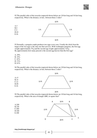 Athanasios Drougas
http://mathhmagic.blogspot.gr/
20
92.The parallel sides of the isosceles trapezoid shown below are 10 feet long and 16 feet long,
respectively. What is the distance, in feet , between these 2 sides?
Α.3
B.4
C.5
D.10
E.16
93.Normally, a penguin couple produces two eggs every year. Usually the chick from the
larger of the two eggs is the only one that survives. With rockhopper penguins, the first egg
weighs approximately 78 g and the second egg weighs approximately 110 g.
By approximately how many percent is the second egg heavier than the first egg?
A. 29%
B. 32%
C. 41%
D. 71%
D. 61%
94.The parallel sides of the isosceles trapezoid shown below are 10 feet long and 16 feet long,
respectively. What is the distance, in feet, between these 2 sides?
Α.13
B.14
C.12
D.20
E.16
95.The parallel sides of the isosceles trapezoid shown below are 10 feet long and 16 feet long,
respectively. What is the area of triangle ABE, in square feet?
Α.240
B.120
C.260
D.160
E.100
5 ft 5 ft
16 ft
10 ft
13 ft 13 ft
20 ft
10 ft
13 ft 13 ft
20 ft
10 ftA B
C
D E
 