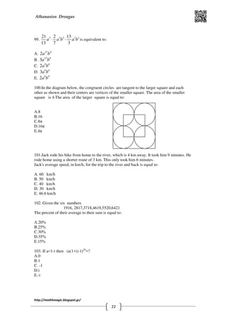 Athanasios Drougas
http://mathhmagic.blogspot.gr/
22
99. 3 3 3 3 321 2 13
13 7 3
a a b a b⋅ ⋅ is equivalent to:
Α. 27 9
2a b
B. 27 9
3a b
C. 9 6
2a b
D. 9 6
3a b
E. 9 9
2a b
100.In the diagram below, the congruent circles are tangent to the larger square and each
other as shown and their centers are vertices of the smaller square. The area of the smaller
square is 4.The area of the larger square is equal to:
Α.8
B.16
C.8π
D.16π
E.4π
101.Jack rode his bike from home to the river, which is 4 km away. It took him 9 minutes. He
rode home using a shorter route of 3 km. This only took him 6 minutes.
Jack's average speed, in km/h, for the trip to the river and back is equal to:
A. 60 km/h
B. 50 km/h
C. 40 km/h
D. 30 km/h
E. 46.6 km/h
102. Given the six numbers
1916, 2817,3718,4619,5520,6421
The percent of their average to their sum is equal to:
Α.20%
B.25%
C.30%
D.35%
E.15%
103. If a=1-i then (a(1+i)-1)20
=?
Α.0
B.1
C. -1
D.i
E.-i
 