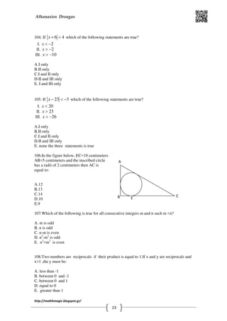 Athanasios Drougas
http://mathhmagic.blogspot.gr/
23
B C
E
A
104. If 6 4x + < which of the following statements are true?
I. 2x < −
II. 2x > −
III. 10x > −
Α.I only
B.II only
C.I and II only
D.II and III only
E. I and III only
105. If 23 3x − < − which of the following statements are true?
I. 20x <
II. 23x >
III. 26x > −
Α.I only
B.II only
C.I and II only
D.II and III only
E. none the three statements is true
106.In the figure below, EC=10 centimeters
AB=5 centimeters and the inscribed circle
has a radii of 2 centimeters then AC is
equal to:
Α.12
B.13
C.14
D.10
E.9
107.Which of the following is true for all consecutive integers m and n such m <n?
Α. m is odd
B. n is odd
C. n-m is even
D. n2
-m2
is odd
E. n2
+m2
is even
108.Two numbers are reciprocals if their product is equal to 1.If x and y are reciprocals and
x>1 ,the y must be:
Α. less than -1
B. between 0 and -1
C. between 0 and 1
D. equal to 0
E. greater than 1
 