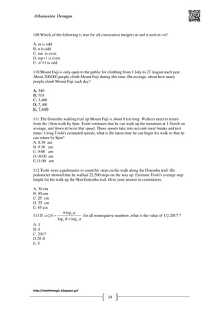 Athanasios Drougas
http://mathhmagic.blogspot.gr/
24
109.Which of the following is true for all consecutive integers m and n such m <n?
Α. m is odd
B. n is odd
C. mn is even
D. mn+1 is even
E. n2
+1 is odd
110.Mount Fuji is only open to the public for climbing from 1 July to 27 August each year.
About 200,000 people climb Mount Fuji during this time. On average, about how many
people climb Mount Fuji each day?
A. 340
B. 710
C. 3,400
D. 7,100
E. 7,400
111.The Gotemba walking trail up Mount Fuji is about 9 km long. Walkers need to return
from the 18km walk by 8pm. Toshi estimates that he can walk up the mountain at 1.5km/h on
average, and down at twice that speed. These speeds take into account meal breaks and rest
times. Using Toshi's estimated speeds, what is the latest time he can begin his walk so that he
can return by 8pm?
A. 8:30 am
B. 9:30 am
C. 9:00 am
D.10:00 am
E.11:00 am
112.Toshi wore a pedometer to count his steps on his walk along the Gotemba trail. His
pedometer showed that he walked 22,500 steps on the way up. Estimate Toshi's average step
length for his walk up the 9km Gotemba trail. Give your answer in centimeters.
A. 30 cm
B. 40 cm
C. 25 cm
D. 35 cm
E. 45 cm
113.If 3
3 3
log
log log
b
a b
a
b a
=
+
⊙ for all nonnegative numbers ,what is the value of 1 2017⊙ ?
Α. 1
B. 0
C. 2017
D.2018
E. 3
 