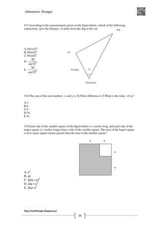 Athanasios Drougas
http://mathhmagic.blogspot.gr/
26
117.According to the measurements given in the figure below, which of the following
expressions give the distance, in miles from the dog to the cat.
A.30cos52o
B.30tan52o
C.30sin52o
D. 0
30
sin52
E. 0
30
cos52
118.The sum of the real numbers x and y is 36.Their difference is 5.What is the value of xy?
A.3
B.6
C.9
D.36
E.41
119.Each side of the smaller square in the figure below is x inches long, and each side of the
larger square is y inches longer than a side of the smaller square. The area of the larger square
is how many square inches greater than the area of the smaller square?
A. y2
B. xy
C. 4y(x + y)2
D. 2xy + y2
E. 2xy+ x2
x
x
y
y
30 miles 52o
cat
dog
Dog house
 