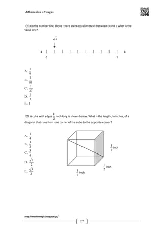 Athanasios Drougas
http://mathhmagic.blogspot.gr/
27
120.On the number line above ,there are 9 equal intervals between 0 and 1.What is the
value of x?
A.
1
9
B.
1
81
C.
1
27
D.
1
3
E. 1
121.A cube with edges
1
2
inch long is shown below. What is the length, in inches, of a
diagonal that runs from one corner of the cube to the opposite corner?
A.
1
4
B.
3
2
C.
3
4
D.
2
2
E.
3
2
1
2
inch
1
2
inch
1
2
inch
0 1
x
 