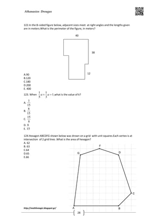 Athanasios Drougas
http://mathhmagic.blogspot.gr/
28
122.In the 8–sided figure below, adjacent sizes meet at right angles and the lengths given
are in meters.What is the perimeter of the figure, in meters?
A.90
B.120
C.180
D.200
E. 400
123. When
1 1
1
5 3
a a+ = ,what is the value of k?
A.
1
15
B.
8
15
C.
15
8
D. 8
E. 15
124.Hexagon ABCDFG shown below was drown on a grid with unit squares.Each vertex is at
intersection of 2 grid lines .What is the area of hexagon?
A. 62
B. 63
C.64
D.65
E.66
40
38
12
 