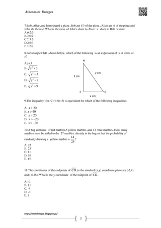 Athanasios Drougas
http://mathhmagic.blogspot.gr/
2
7.Bob ,Alice ,and John shared a pizza .Bob ate 1/3 of the pizza , Alice ate ½ of the pizza and
John ate the rest. What is the ratio of John’s share to Alice ‘ s share to Bob ‘s share;
Α.6:2:3
Β.3:6:2
C.2:3:6
D.2:6:3
E.3:2:6
8.For triangle FGH ,shown below, which of the following is an expression of x in terms of
y?
Α.y+3
Β. 2
3y +
C. 2
3y −
D. 2
9y −
E. 2
9y +
9.The inequality 5(x+2) < 6(x-5) is equivalent for which of the following inequalities
Α. 30x >
Β. 40x >
C. 20x >
D. 20x > −
E. 30x > −
10.A bag contains 10 red marbles,5 yellow marbles ,and 12 blue marbles .How many
marbles must be added to the 27 marbles already in the bag so that the probability of
randomly drawing a yellow marble is
14
25
?
Α. 22
Β. 23
C. 11
D. 10
E. 45
11.The coordinates of the endpoints of CD ,in the standard (x,y) coordinate plane are (-2,4)
and (-6,18) .What is the y-coordinate of the midpoint of CD .
Α.10
Β. 11
C. -4
D. -3
E. 9
H
GF
y cm
x cm
3 cm
 