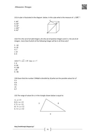 Athanasios Drougas
http://mathhmagic.blogspot.gr/
31
131.A cube is illustrated in the diagram below. In this cube what is the measure of ABC∠ ?
F. 90o
G. 60o
H. 30o
J. 120o
K. 45o
132.If A is the set of all odd integers ,B is the set of positive integers and C is the set of all
integers more than 8 which of the following integer will be in all three sets?
F. -10
G. 10
H. 7
J. 12
K. 9
133.If 7 19w+ = then ?w =
F. 9
G. 90
H. 100
J. 81
K. -90
134.Given that the number 1948a8 is divisible by 18,what are the possible values for a?
F.3
G.4
H.5
J.6
K.7
135.The range of values for a in the triangle shown below is equal to:
Α. 11a <
B. 6 11a< <
C.5 11a< <
D. 5 12a< <
E. 6 12a< <
B
A
C
3 8
α
 