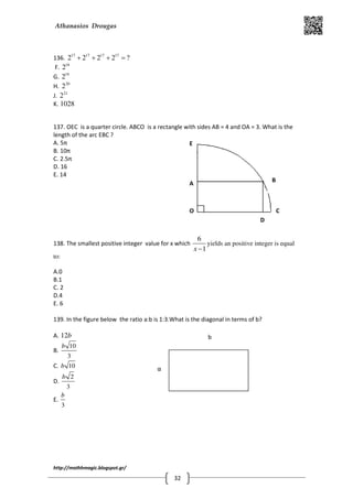 Athanasios Drougas
http://mathhmagic.blogspot.gr/
32
136. 17 17 17 17
2 2 2 2 ?+ + + =
F. 18
2
G. 19
2
H. 20
2
J. 21
2
K. 1028
137. OEC is a quarter circle. ABCO is a rectangle with sides AB = 4 and OA = 3. What is the
length of the arc EBC ?
A. 5π
B. 10π
C. 2.5π
D. 16
E. 14
138. The smallest positive integer value for x which
6
1x −
yields an positive integer is equal
to:
A.0
B.1
C. 2
D.4
E. 6
139. In the figure below the ratio a:b is 1:3.What is the diagonal in terms of b?
A. 12b
B.
10
3
b
C. 10b
D.
2
3
b
E.
3
b
O
A
E
D
C
B
α
b
 
