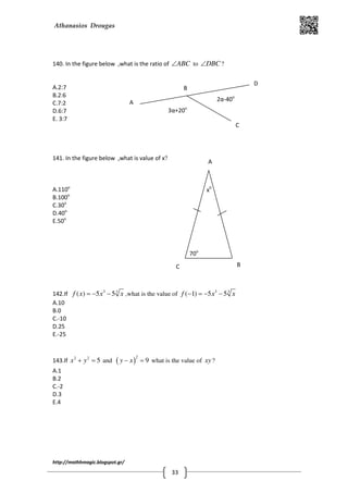 Athanasios Drougas
http://mathhmagic.blogspot.gr/
33
140. In the figure below ,what is the ratio of ABC∠ to DBC∠ ?
A.2:7
B.2:6
C.7:2
D.6:7
E. 3:7
141. In the figure below ,what is value of x?
A.110o
B.100o
C.30o
D.40o
E.50o
142.If 3 3
( ) 5 5f x x x= − − ,what is the value of 3 3
( 1) 5 5f x x− = − −
A.10
B.0
C.-10
D.25
E.-25
143.If 2 2
5x y+ = and ( )
2
9y x− = what is the value of xy ?
A.1
B.2
C.-2
D.3
E.4
3α+20ο
2α-40ο
Α
Β
C
D
70o
x0
A
C B
 