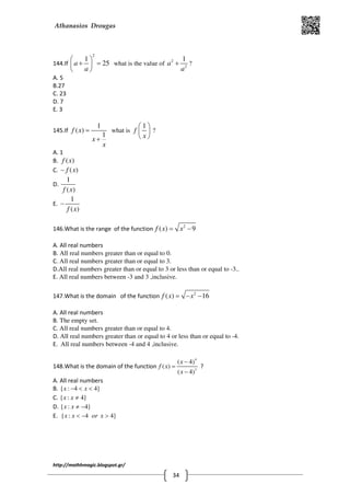 Athanasios Drougas
http://mathhmagic.blogspot.gr/
34
144.If
2
1
25a
a
 
+ = 
 
what is the value of 2
2
1
a
a
+ ?
A. 5
B.27
C. 23
D. 7
E. 3
145.If
1
( )
1
f x
x
x
=
+
what is
1
f
x
 
 
 
?
A. 1
B. ( )f x
C. ( )f x−
D.
1
( )f x
E.
1
( )f x
−
146.What is the range of the function 2
( ) 9f x x= −
A. All real numbers
B. All real numbers greater than or equal to 0.
C. All real numbers greater than or equal to 3.
D.All real numbers greater than or equal to 3 or less than or equal to -3..
E. All real numbers between -3 and 3 ,inclusive.
147.What is the domain of the function 2
( ) 16f x x= − −
A. All real numbers
B. The empty set.
C. All real numbers greater than or equal to 4.
D. All real numbers greater than or equal to 4 or less than or equal to -4.
E. All real numbers between -4 and 4 ,inclusive.
148.What is the domain of the function
4
3
( 4)
( )
( 4)
x
f x
x
−
=
−
?
A. All real numbers
B. { : 4 4}x x− < <
C. { : 4}x x ≠
D. { : 4}x x ≠ −
E. { : 4 4}x x or x< − >
 