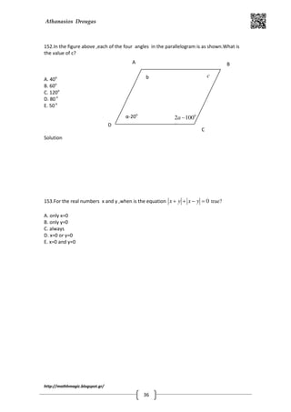 Athanasios Drougas
http://mathhmagic.blogspot.gr/
36
152.In the figure above ,each of the four angles in the parallelogram is as shown.What is
the value of c?
A. 40o
B. 60o
C. 120o
D. 80o
E. 50o
Solution
153.For the real numbers x and y ,when is the equation 0x y x y+ + − = true?
A. only x=0
B. only y=0
C. always
D. x=0 or y=0
E. x=0 and y=0
0
2 100a −
α
Α Β
C
D
α-20ο
b c
 