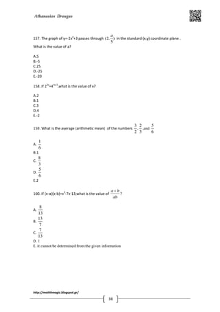 Athanasios Drougas
http://mathhmagic.blogspot.gr/
38
157. The graph of y=-2x2
+3 passes through (2, )
5
a
in the standard (x,y) coordinate plane .
What is the value of a?
A.5
B.-5
C.25
D.-25
E.-20
158. If 22x
=44x-3
,what is the value of x?
A.2
B.1
C.3
D.4
E.-2
159. What is the average (arithmetic mean) of the numbers
3 2
,
2 3
,and
5
6
A.
1
6
B.1
C.
8
3
D.
5
6
E.2
160. If (x-α)(x-b)=x2
-7x-13,what is the value of
a b
ab
+
?
A.
8
13
B.
13
7
C.
7
13
D. 1
E. it cannot be determined from the given information
 