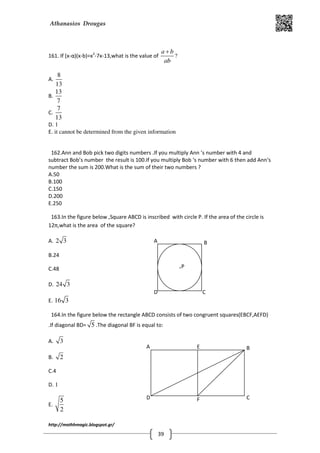 Athanasios Drougas
http://mathhmagic.blogspot.gr/
39
161. If (x-α)(x-b)=x2
-7x-13,what is the value of
a b
ab
+
?
A.
8
13
B.
13
7
C.
7
13
D. 1
E. it cannot be determined from the given information
162.Ann and Bob pick two digits numbers .If you multiply Ann ‘s number with 4 and
subtract Bob’s number the result is 100.If you multiply Bob ‘s number with 6 then add Ann‘s
number the sum is 200.What is the sum of their two numbers ?
A.50
B.100
C.150
D.200
E.250
163.In the figure below ,Square ABCD is inscribed with circle P. If the area of the circle is
12π,what is the area of the square?
A. 2 3
B.24
C.48
D. 24 3
E. 16 3
164.In the figure below the rectangle ABCD consists of two congruent squares(EBCF,AEFD)
.If diagonal BD= 5 .The diagonal BF is equal to:
A. 3
B. 2
C.4
D. 1
E.
5
2
D C
BA
.P
F
E
D C
BA
 