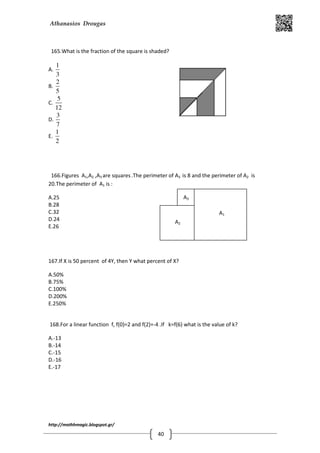 Athanasios Drougas
http://mathhmagic.blogspot.gr/
40
165.What is the fraction of the square is shaded?
A.
1
3
B.
2
5
C.
5
12
D.
3
7
E.
1
2
166.Figures A1,A2 ,A3 are squares.The perimeter of A3 is 8 and the perimeter of A2 is
20.The perimeter of A1 is :
A.25
B.28
C.32
D.24
E.26
167.If X is 50 percent of 4Y, then Y what percent of X?
A.50%
B.75%
C.100%
D.200%
E.250%
168.For a linear function f, f(0)=2 and f(2)=-4 .If k=f(6) what is the value of k?
A.-13
B.-14
C.-15
D.-16
E.-17
A1
A2
A3
 