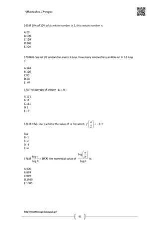 Athanasios Drougas
http://mathhmagic.blogspot.gr/
41
169.If 10% of 10% of a certain number is 2, this certain number is:
A.20
B.100
C.120
D.200
E.300
170.Bob can eat 20 sandwiches every 3 days. How many sandwiches can Bob eat in 12 days
?
A.160
B.120
C.80
D.60
E. 40
170.The average of eleven 11’s is :
A.121
B.11
C.111
D.1
E.131
171.If f(2x)= 4x+1,what is the value of α for which 11
2
a
f
 
= − 
 
?
A.0
B.-1
C.-2
D.-3
E.-4
178.If
log
1000
log
a
b
= the numerical value of
log
log
a
b
b
 
 
  is:
A.900
B.899
C.999
D.1999
E.1000
 