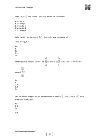 Athanasios Drougas
http://mathhmagic.blogspot.gr/
42
179.If ( )
2
1x yi i+ = + ,where x,y are real , what is the value of x+y
A.x=1 and y=2
B. x=1 and y=-2
C. x=0 and y=-2
D. x=0 and y=2
E. x=1 and y=0
180.If a and b , are the roots of 2
2 5 4 0x x− + = , what is the value of
2 2log loga b+ ?
A.0
B.1
C.2
D.3
E.4
180.For positive integers a,b,and c let
a
b
c
be defined by 2
2
a
b abc b c
c
= − − .What is the
value of
2
3
4
?
A.0
B.1
C. 2
D. 3
E.4
181. For positive integers a,b, let a#b be defined by 2
a ##b (2 )(2 )a b a b b= − + + .What
is the value of4##2017?
A.0
B. 4
C.8
D.12
E.16
 