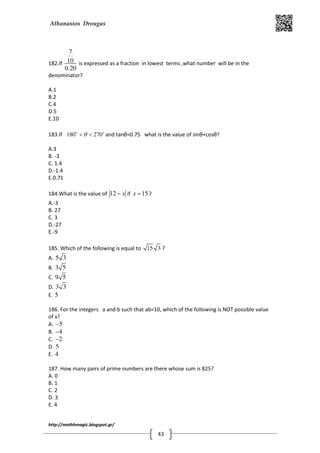 Athanasios Drougas
http://mathhmagic.blogspot.gr/
43
182.If
7
10
0.20
is expressed as a fraction in lowest terms ,what number will be in the
denominator?
A.1
B.2
C.4
D.5
E.10
183.If 180 270o o
θ< < and tanθ=0.75 what is the value of sinθ+cosθ?
A.3
B. -3
C. 1.4
D.-1.4
E.0.71
184.What is the value of 12 x− if 15x = ?
A.-3
B. 27
C. 3
D.-27
E.-9
185. Which of the following is equal to 15 3 ?
A. 5 3
B. 3 5
C. 9 5
D. 3 3
E. 5
186. For the integers a and b such that ab=10, which of the following is NOT possible value
of x?
A. 5−
B. 4−
C. 2−
D. 5
E. 4
187. How many pairs of prime numbers are there whose sum is 825?
A. 0
B. 1
C. 2
D. 3
E. 4
 