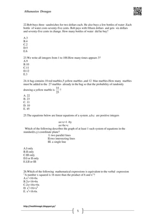 Athanasios Drougas
http://mathhmagic.blogspot.gr/
5
22.Bob buys three sandwiches for two dollars each. He also buys a few bottles of water .Each
bottle of water costs seventy-five cents. Bob pays with fifteen dollars and gets six dollars
and seventy-five cents in change. How many bottles of water did he buy?
Α.3
B.4
C.2
D.5
E.6
23.We write all integers from 1 to 100.How many times appears 3?
Α.9
B.10
C.11
D.12
E.3
24.A bag contains 10 red marbles,5 yellow marbles ,and 12 blue marbles.How many marbles
must be added to the 27 marbles already in the bag so that the probability of randomly
drawing a yellow marble is
14
25
?
Α. 22
Β. 23
C. 11
D. 10
E. 45
25.The equations below are linear equations of a system ,a,b,c are positive integers
ax=c+1 -by
ax+bc=c
Which of the following describes the graph of at least 1 such system of equations in the
standard(x,y) coordinate plane?
I. two parallel lines
II.two intersecting lines
III. a single line
Α.I only
B.II only
C.III only
D.I or II only
E.I,II or III
26.Which of the following mathematical expressions is equivalent to the verbal expression
”A number x squared is 16 more than the product of 6 and x”?
Α.x2
=16+6x
B.2x=16+6x
C.2x=16x+6x
D. x2
=16+x6
E. x2
=16-6x
 