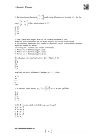 Athanasios Drougas
http://mathhmagic.blogspot.gr/
6
27.The determinant of a matrix
a b
c d
 
 
 
equals ad-bc.What must be the value of x for the
matrix
1
5 10
x x − 
 
 
to have a determinant of 55?
Α. 15
B. 12
C. 10
D. 14
E. 11
28. For 3 consecutive integers ,which of the following statements is false ?
Α.Half the sum of the smaller and the larger integer is equal to the middle integer.
B. The difference between the third number and the second is equal to the difference between
the second number and the first.
The average for 3 numbers is the number in the middle.
C. At least one of the three integers is odd
D. At least one of the three integers is even.
E. At least one of the three integers is prime.
29. A function f(x) is defined as f(x)=-256x-3
.What is f(-4)?
Α.3
B.-2
C.2
D.-4
E. 4
30.What is the sum of all roots of (2x+3)(x-4)+(2x+3)(x-6)=0?
A.7/2
B.4
C.5
D.7
E.13
31.A function f(x) is defined as
10
5
1
( )
1
x
f x
x
−
=
−
. 1x ≠ .What is 5
( 13)f ?
Α.14
B.12
C.11
D. 10
E. 13
32. If 2 63x
= ,the which of the following must be true?
Α. 4 5x< <
B. 3 4x< <
C. 5 6x< <
D. 2 3x< <
E. 6 x<
 
