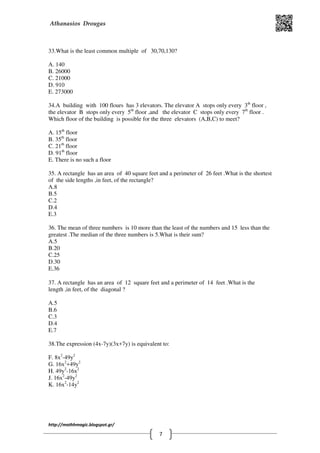 Athanasios Drougas
http://mathhmagic.blogspot.gr/
7
33.What is the least common multiple of 30,70,130?
Α. 140
B. 26000
C. 21000
D. 910
E. 273000
34.A building with 100 flours has 3 elevators. The elevator A stops only every 3th
floor ,
the elevator B stops only every 5th
floor ,and the elevator C stops only every 7th
floor .
Which floor of the building is possible for the three elevators (A,B,C) to meet?
Α. 15th
floor
B. 35th
floor
C. 21th
floor
D. 91th
floor
E. There is no such a floor
35. A rectangle has an area of 40 square feet and a perimeter of 26 feet .What is the shortest
of the side lengths ,in feet, of the rectangle?
Α.8
B.5
C.2
D.4
E.3
36. The mean of three numbers is 10 more than the least of the numbers and 15 less than the
greatest .The median of the three numbers is 5.What is their sum?
A.5
B.20
C.25
D.30
E.36
37. A rectangle has an area of 12 square feet and a perimeter of 14 feet .What is the
length ,in feet, of the diagonal ?
Α.5
B.6
C.3
D.4
E.7
38.The expression (4x-7y)(3x+7y) is equivalent to:
F. 8x2
-49y2
G. 16x2
+49y2
H. 49y2
-16x2
J. 16x2
-49y2
K. 16x2
-14y2
 