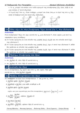 Ο Τσελεµεντές Του Τποψηφίου Ορισµοί-Ιδιότητες-Αποδείξεις
Γιάννης Μήταλας - Θανάσης Δρούγας - Βαλάντης Χάδος - Ξένος Γερμανός - Σπύρος Πάτσης 9
— Το 0
x µπορεί να ανήκει στο πεδίο ορισµού της συνάρτησης (Σχ. 22α, 22β) ή να
µην ανήκει σ’ αυτό (Σχ.22γ)
— Η τιµή της f στο 0
x , όταν υπάρχει, µπορεί να είναι ίση µε το όριό της στο 0
x (Σχ.
22α) ή διαφορετική από αυτό (Σχ. 22β,22γ)
f(x)
f(x)
f x( )0 =ℓ
O x0 xx x
y
22α
f(x0)
f(x)
f(x)
O x0
ℓ
xx x
y
22β
f(x)
f(x)
O x0
ℓ
xx x
y
22γ
23 Πότε Λέµε ότι Μια Συνάρτηση f Έχει Κοντά Στο o
x Μια Ιδιότητα P
Απάντηση
Μια συνάρτηση f λέµε ότι έχει κοντά στο 0
x µια ιδιότητα Ρ, όταν ισχύει µια από τις
παρακάτω τρεις συνθήκες:
α) Η f είναι ορισµένη σε ένα σύνολο της µορφής 0 0
(α,x ) (x ,β)∪ και στο σύνολο αυτό έχει
την ιδιότητα Ρ.
β) Η f είναι ορισµένη σε ένα σύνολο της µορφής 0
(α,x ) , έχει σ’ αυτό την ιδιότητα Ρ, αλλά
δεν ορίζεται σε σύνολο της µορφής 0
(x ,β) .
γ) Η f είναι ορισµένη σε ένα σύνολο της µορφής 0
(x ,β) , έχει σ’ αυτό την ιδιότητα Ρ, αλλά
δεν ορίζεται σε σύνολο της µορφής 0
(α,x ) .
24 Πρόσηµο Συνάρτησης Και Όρια
Απάντηση
• Αν
0x x
lim f(x) 0
→
> , τότε f(x) 0> κοντά στο 0
x
• Αν
0x x
lim f(x) 0
→
< , τότε f(x) 0< κοντά στο 0
x
25 ∆ιάταξη Και Όρια
Αν οι συναρτήσεις f,g έχουν όριο στο 0
x και ισχύει f(x) g(x)≤
κοντά στο 0
x , τότε
0 0x x x x
lim f(x) lim g(x)
→ →
≤
26 Πράξεις Συναρτήσεων Και Όρια
Αν υπάρχουν τα όρια των συναρτήσεων f και g στο 0
x , τότε:
1.
0 0 0x x x x x x
lim (f(x) g(x)) lim f(x) lim g(x)
→ → →
+ = +
2.
0 0x x x x
lim (κf(x)) κ lim f(x)
→ →
= , για κάθε σταθερά κ R∈
3.
0 0 0x x x x x x
lim (f(x) g(x)) lim f(x) lim g(x)
→ → →
⋅ = ⋅
ισχύει και για περισσότερες από δυο συναρτήσεις
0 0
*
lim[ ( )] lim ( ) ,
ν
ν
x x x x
f x f x ν
→ →
 = ∈
  
ℕ
4. 0
0
0
x x
x x
x x
lim f(x)
f(x)
lim
g(x) lim g(x)
→
→
→
= , εφόσον
0x x
lim g(x) 0
→
≠
5.
0 0x x x x
lim | f(x)| lim f(x)
→ →
=
6.
0 0
k
k
x x x x
lim f(x) lim f(x)
→ →
= , εφόσον f(x) 0≥ κοντά στο 0
x .
 
