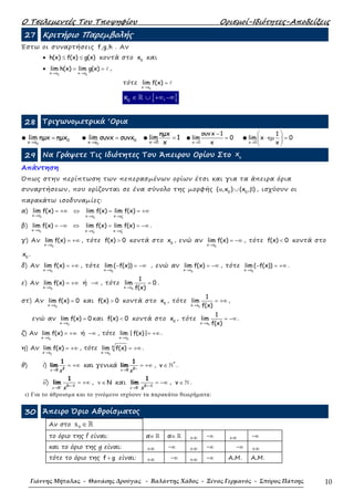 Ο Τσελεµεντές Του Τποψηφίου Ορισµοί-Ιδιότητες-Αποδείξεις
Γιάννης Μήταλας - Θανάσης Δρούγας - Βαλάντης Χάδος - Ξένος Γερμανός - Σπύρος Πάτσης 10
27 Κριτήριο Παρεµβολής
Έστω οι συναρτήσεις f,g,h . Αν
• h(x) f(x) g(x)≤ ≤ κοντά στο 0
x και
•
0 0x x x x
lim h(x) lim g(x) ℓ
→ →
= = ,
τότε
0x x
lim f(x) ℓ
→
=
{ }0
x ,∈ ∪ +∞ −∞ℝ
28 Τριγωνοµετρικά ‘Ορια
●
0
0x x
lim ηµx ηµx
→
= ●
0
0x x
lim συνx συνx
→
= ● x 0
ηµx
lim 1
x→
= ● x 0
συνx 1
lim 0
x→
−
= ● x 0
1
lim x 0
x→
 
⋅ ηµ = 
 
29 Να Γράψετε Τις Ιδιότητες Του Άπειρου Ορίου Στο o
x
Απάντηση
Όπως στην περίπτωση των πεπερασµένων ορίων έτσι και για τα άπειρα όρια
συναρτήσεων, που ορίζονται σε ένα σύνολο της µορφής 0 0
( ,x ) (x , )α ∪ β , ισχύουν οι
παρακάτω ισοδυναµίες:
α)
0 0 0
x x x x x x
lim f(x) lim f(x) lim f(x)− +→ → →
= +∞ ⇔ = = +∞
β)
0 0 0
x x x x x x
lim f(x) lim f(x) lim f(x)− +→ → →
= −∞ ⇔ = = −∞ .
γ) Αν
0x x
lim f(x)
→
= +∞ , τότε f(x) 0> κοντά στο 0
x , ενώ αν
0x x
lim f(x)
→
= −∞ , τότε f(x) 0< κοντά στο
0
x .
δ) Αν
0x x
lim f(x)
→
= +∞ , τότε
0x x
lim ( f(x))
→
− = −∞ , ενώ αν
0x x
lim f(x)
→
= −∞ , τότε
0x x
lim ( f(x))
→
− = +∞ .
ε) Αν
0x x
lim f(x)
→
= +∞ ή −∞ , τότε
0x x
1
lim 0
f(x)→
= .
στ) Αν
0x x
lim f(x) 0
→
= και f(x) 0> κοντά στο 0
x , τότε
0x x
1
lim
f(x)→
= +∞ ,
ενώ αν
0x x
lim f(x) 0
→
= και f(x) 0< κοντά στο 0
x , τότε
0x x
1
lim
f(x)→
= −∞ .
ζ) Αν
0x x
lim f(x)
→
= +∞ ή −∞ , τότε
0x x
lim | f(x)|
→
= +∞ .
η) Αν
0x x
lim f(x)
→
= +∞ , τότε
0
k
x x
lim f(x)
→
= +∞ .
θ) i) 20
1
lim
→
= +∞
x x
και γενικά 20
1
lim ν→
= +∞
x x
, ∈ ℕ*
v .
ii) 2 1
0
1
lim
+ +
→
= +∞ν
x x
, Nν ∈ και 2 1
0
1
lim
− ν+
→
= −∞
x x
, ∈ ℕv .
ι) Για το άθροισµα και το γινόµενο ισχύουν τα παρακάτω θεωρήµατα:
30 Άπειρο Όριο Αθροίσµατος
Αν στο 0x ∈ℝ
το όριο της f είναι: α∈ ℝ α∈ ℝ +∞ -∞ +∞ -∞
και το όριο της g είναι: +∞ -∞ +∞ -∞ -∞ +∞
τότε το όριο της f g+ είναι: +∞ -∞ +∞ -∞ Α.Μ. Α.Μ.
 