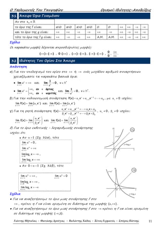 Ο Τσελεµεντές Του Τποψηφίου Ορισµοί-Ιδιότητες-Αποδείξεις
Γιάννης Μήταλας - Θανάσης Δρούγας - Βαλάντης Χάδος - Ξένος Γερμανός - Σπύρος Πάτσης 11
31 Άπειρο Όριο Γινοµένου
Αν στο 0x ∈ℝ
το όριο της f είναι: α>0 α<0 α>0 α<0 0 0 +∞ +∞ -∞ -∞
και το όριο της g είναι: +∞ +∞ -∞ -∞ +∞ -∞ +∞ -∞ +∞ -∞
τότε το όριο της f·g είναι: +∞ -∞ -∞ +∞ Α.Μ. Α.Μ. +∞ -∞ -∞ +∞
Σχόλιο
Οι παρακάτω µορφές λέγονται απροσδιόριστες µορφές:
( ) ( )+∞ + −∞ , 0 ( )⋅ ±∞ , ( ) ( )+∞ − +∞ , ( ) ( )−∞ − −∞ ,
0
0
,
±∞
±∞
.
32 Ιδιότητες Του Ορίου Στο Άπειρο
Απάντηση
α) Για τον υπολογισµό του ορίου στο +∞ ή −∞ ενός µεγάλου αριθµού συναρτήσεων
χρειαζόµαστε τα παρακάτω βασικά όρια:
● lim
→+∞
= +∞ν
x
x και
1
lim 0
→+∞
=νx x
, ∈ ℕ*
v
●
, αν άρτιος
lim
- , αν περιττός→−∞
+∞
= 
∞
ν
x
ν
x
ν
και
1
lim 0
→−∞
=νx x
, ∈ ℕ*
v .
β) Για την πολυωνυµική συνάρτηση 1
1 0
P(x) x x ⋯ν ν−
ν ν−
= α + α + + α , µε 0ν
α ≠ ισχύει:
x x
lim P(x) lim ( x )ν
ν
→+∞ →+∞
= α και
x x
lim P(x) lim ( x )ν
ν
→−∞ →−∞
= α
γ) Για τη ρητή συνάρτηση
1
1 1 0
1
1 1 0
x x x
f(x)
x x x
⋯
⋯
ν ν−
ν ν−
κ κ−
κ κ−
α + α + + α + α
=
β + β + + β + β
, 0ν
α ≠ , 0κ
β ≠ ισχύει:
x x
x
lim f(x) lim
x
ν
ν
κ→+∞ →+∞
κ
 α
=  
 β 
και
x x
x
lim f(x) lim
x
ν
ν
κ→−∞ →−∞
κ
 α
=  
 β 
δ) Για το όριο εκθετικής - λογαριθµικής συνάρτησης
ισχύει ότι
• Αν 1α > (Σχ. 32α), τότε
x
x
lim 0
→−∞
α = ,
x
x
lim
→+∞
α = +∞
x 0
limlog xα
→
= −∞ ,
x
lim log xα
→+∞
= +∞
• Αν 0 1< α < (Σχ. 32β), τότε
x
x
lim
→−∞
α = +∞ , x
x
lim 0
→+∞
α =
x 0
limlog xα
→
= +∞ ,
x
lim log xα
→+∞
= −∞
Σχόλια
● Για να αναζητήσουµε το όριο µιας συνάρτησης f στο
+∞ , πρέπει η f να είναι ορισµένη σε διάστηµα της µορφής ( , )α +∞ .
● Για να αναζητήσουµε το όριο µιας συνάρτησης f στο −∞ πρέπει η f να είναι ορισµένη
σε διάστηµα της µορφής ( , )−∞ β .
y=ax
y
1
1
y=logax
O x
32α
y=ax
y=logax
1
1
O x
y
32β
 
