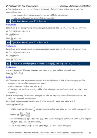 Ο Τσελεµεντές Του Τποψηφίου Ορισµοί-Ιδιότητες-Αποδείξεις
Γιάννης Μήταλας - Θανάσης Δρούγας - Βαλάντης Χάδος - Ξένος Γερμανός - Σπύρος Πάτσης 12
● Για τα όρια στο +∞ , −∞ ισχύουν οι γνωστές ιδιότητες των ορίων στο 0
x µε την
προϋπόθεση ότι:
— οι συναρτήσεις είναι ορισµένες σε κατάλληλα σύνολα και
— δεν καταλήγουµε σε απροσδιόριστη µορφή
33 Όριο Και Ανισότητες Στο Άπειρο Ι
Απάντηση
Έστω f και g δυο συναρτήσεις που είναι ορισµένες κοντά στο { }0
x ,∈ ∪ +∞ −∞ℝ . Αν ισχύουν:
α) ( ) ( )f x g x≤ κοντά στο 0
x
β) ( )ox x
lim f x
→
= +∞
τότε ( )ox x
lim g x
→
= +∞
34 Όριο Και Ανισότητες Στο Άπειρο ΙΙ
Απάντηση
Έστω f και g δυο συναρτήσεις που είναι ορισµένες κοντά στο { }0
x ,∈ ∪ +∞ −∞ℝ . Αν ισχύουν:
α) ( ) ( )f x g x≤ κοντά στο 0
x
β) ( )ox x
lim g x
→
= −∞
τότε ( )ox x
lim f x
→
= −∞
35 Πότε Μια Συνάρτηση f Λέγεται Συνεχής Στο Σηµείο o f
x D∈
Απάντηση
Μια συνάρτηση f λέγεται συνεχής στο σηµείο 0
x του πεδίου ορισµού της,
όταν
0
0x x
lim f(x) f(x )
→
=
Σχόλια
α) Σύµφωνα µε τον παραπάνω ορισµό, µια συνάρτηση f δεν είναι συνεχής σε ένα
σηµείο 0
x του πεδίου ορισµού της όταν:
i) ∆εν υπάρχει το όριό της στο 0
x ή
ii) Υπάρχει το όριό της στο 0
x , αλλά είναι διαφορετικό από την τιµή της, 0
f(x ) , στο
σηµείο 0
x .
β) Μία συνάρτηση f που είναι συνεχής σε όλα τα σηµεία του πεδίου ορισµού της, θα
λέγεται, συνεχής συνάρτηση.
γ) — Κάθε πολυωνυµική συνάρτηση Ρ είναι συνεχής, αφού για κάθε 0x ∈ℝ
ισχύει
0
0
x x
lim P(x) P(x )
→
= .
— Κάθε ρητή συνάρτηση
P
Q
είναι συνεχής, αφού για κάθε 0
x του πεδίου ορισµού της
Ισχύει
0
0
x x
0
P(x )P(x)
lim
Q(x) Q(x )→
= .
— Οι συναρτήσεις ( ) ηµ=f x x και ( ) συν=g x x είναι συνεχείς, αφού για κάθε 0x ∈ℝ ισχύει
0
0x x
lim ηµx ηµx
→
= και
0
0x x
lim συνx συνx
→
= .
— Οι συναρτήσεις ( ) = x
f x α και ( ) log= α
g x x , 0 1< ≠α είναι συνεχείς.
 
