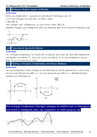 Ο Τσελεµεντές Του Τποψηφίου Ορισµοί-Ιδιότητες-Αποδείξεις
Γιάννης Μήταλας - Θανάσης Δρούγας - Βαλάντης Χάδος - Ξένος Γερμανός - Σπύρος Πάτσης 14
42 Θεώρηµα Bolzano (χωρίς απόδειξη)
Απάντηση
Έστω µια συνάρτηση f , ορισµένη σε ένα κλειστό διάστηµα [ , ]α β . Αν:
• η f είναι συνεχής στο [ , ]α β και, επιπλέον, ισχύει
• f( ) f( ) 0α ⋅ β < ,
τότε υπάρχει ένα, τουλάχιστον, 0
x ( , )∈ α β τέτοιο, ώστε 0
f(x ) 0= .
∆ηλαδή, υπάρχει µια τουλάχιστον ρίζα της εξίσωσης f(x) 0= στο ανοικτό διάστηµα ( , )α β .
43 Γεωµετρική Ερµηνεία Bolzano
Απάντηση
Αν f συνεχής συνάρτησης στο [ , ]α β και τα σηµεία ( , ( ))A fα α και ( , ( ))B fβ β βρίσκονται
εκατέρωθεν του άξονα x x′ , τότε η Cf τέµνει τον άξονα x x′ σε ένα τουλάχιστον σηµείο
Μ(x0, 0), µε τετµηµένη 0
x ( , )∈ α β .
44 Πρόσηµο Συνεχούς Συνάρτησης (συνέπειες Bolzano)
Απάντηση
Αν µια συνάρτηση f είναι συνεχής σε ένα διάστηµα ∆ και δε µηδενίζεται σ’ αυτό, τότε
αυτή ή είναι θετική για κάθε x ∈ ∆ ή είναι αρνητική για κάθε x ∈ ∆ , δηλαδή διατηρεί
πρόσηµο στο διάστηµα ∆.
y
f(x)<0
O
βa
x
44
(β)
Μια συνεχής συνάρτηση f διατηρεί πρόσηµο σε καθένα από το διαστήµατα
στα οποία οι διαδοχικές ρίζες της f χωρίζουν το πεδίο ορισµού της.
y
ρ5
ρ4ρ3
ρ2
ρ1
+
−−
+
−
+
′′x0′x0
x0
y
B(β,f(β))
Α(α,f(α))f(a)
f(β)
O β
a
x
y
f(x)>0
O βa x
(α)
 