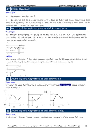 Ο Τσελεµεντές Του Τποψηφίου Ορισµοί-Ιδιότητες-Αποδείξεις
Γιάννης Μήταλας - Θανάσης Δρούγας - Βαλάντης Χάδος - Ξένος Γερμανός - Σπύρος Πάτσης 15
45 Εύρεση Προσήµου
Απάντηση
α) Βρίσκουµε τις ρίζες της f.
β) Σε καθένα από τα υποδιαστήµατα που ορίζουν οι διαδοχικές ρίζες, επιλέγουµε έναν
αριθµό και βρίσκουµε το πρόσηµο της f στον αριθµό αυτό. Το πρόσηµο αυτό είναι και το
πρόσηµο της f στο αντίστοιχο διάστηµα.
46 Γεωµετρική Ερµηνεία Θεωρήµατος Ενδιάµεσων Τιµών
Απάντηση
Αν f συνεχής συνάρτησης στο [ , ]α β και τα σηµεία ( , ( ))A fα α και ( , ( ))B fβ β βρίσκονται
εκατέρωθεν της ευθείας y=η, τότε η Cf τέµνει την ευθεία y=η σε ένα τουλάχιστον σηµείο
Μ(x0, η), µε τετµηµένη 0
x ( , )∈ α β .
′x0x0 ′′x0
y
B(β,f(β))
f(a)
f(β)
O β
y=η
η
a x
Α(α,f(α))
Σχόλια
α) Αν µια συνάρτηση f δεν είναι συνεχής στο διάστηµα [ , ]α β , τότε, όπως φαίνεται και
στο διπλανό σχήµα, δεν παίρνει υποχρεωτικά όλες τις ενδιάµεσες τιµές.
y
f(a)
f(β)
O
y=η
η
xβa
47 Σύνολο Τιµών Συνάρτησης f Σε Ένα ∆ιάστηµα ∆
Απάντηση
Η εικόνα f( )∆ ενός διαστήµατος ∆ µέσω µιας συνεχούς και µη σταθερής συνάρτησης f
είναι διάστηµα.
y
( )
O
(α)
βa x
y
( )
O
(β)
βa x
47
y
[ )
O
(γ)
βa x
48 Σύνολο Τιµών Συνάρτησης f Σε Ένα ∆ιάστηµα (α,β)
Απάντηση
Aν µια συνάρτηση f είναι γνησίως αύξουσα και συνεχής σε ένα ανοικτό διάστηµα
 