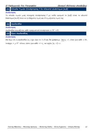 Ο Τσελεµεντές Του Τποψηφίου Ορισµοί-Ιδιότητες-Αποδείξεις
Γιάννης Μήταλας - Θανάσης Δρούγας - Βαλάντης Χάδος - Ξένος Γερμανός - Σπύρος Πάτσης 17
51 Σύνολο Τιµών Συνάρτησης f Σε Κλειστό ∆ιάστηµα [α,β]
Απάντηση
Το σύνολο τιµών µιας συνεχούς συνάρτησης f µε πεδίο ορισµού το [α,β] είναι το κλειστό
διάστηµα [m,M] όπου m η ελάχιστη τιµή και M η µέγιστη τιµή της.
52 Ακολουθία
Απάντηση
Ακολουθία ονοµάζεται κάθε πραγµατική συνάρτηση
*
α : N → ℝ .
53 Όριο Ακολουθίας
Απάντηση
Θα λέµε ότι η ακολουθία ( αν ) έχει όριο το ∈ℝl και θα γράφουµε lim α
→+∞
= lν
ν
, όταν για κάθε ε >0,
υπάρχει
*
0ν ∈ℕ τέτοιο, ώστε για κάθε 0ν > ν να ισχύει − <lνα ε .
 