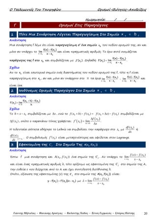 Ο Τσελεµεντές Του Τποψηφίου Ορισµοί-Ιδιότητες-Αποδείξεις
Γιάννης Μήταλας - Θανάσης Δρούγας - Βαλάντης Χάδος - Ξένος Γερμανός - Σπύρος Πάτσης 20
Ηµεροµηνία: / / .
Γ Ορισµοί Στις Παραγώγους
1 Πότε Μια Συνάρτηση Λέγεται Παραγωγίσιµη Στο Σηµείο o f
x D∈
Απάντηση
Μια συνάρτηση f λέµε ότι είναι παραγωγίσιµη σ’ ένα σηµείο 0
x του πεδίου ορισµού της, αν και
µόνο αν υπάρχει το
0
0
x x
0
f(x) f(x )
lim
x x→
−
−
και είναι πραγµατικός αριθµός. Το όριο αυτό ονοµάζεται
παράγωγος της f στο 0
x και συµβολίζεται µε 0
( )′f x . ∆ηλαδή:
0
0
0
x x
0
f(x) f(x )
f (x ) lim
x x→
−
′ =
−
.
Σχόλιο
Αν το 0
x είναι εσωτερικό σηµείο ενός διαστήµατος του πεδίου ορισµού της f, τότε η f είναι
παραγωγίσιµη στο 0
x , αν και µόνο αν υπάρχουν στο ℝ τα όρια
0
0
0
x x
f(x) f(x )
lim
x x−→
−
−
,
0
0
0
x x
f(x) f(x )
lim
x x+
→
−
−
και
είναι ίσα.
2 Ισοδύναµος Ορισµός Παραγώγου Στο Σηµείο o f
x D∈
Απάντηση
→
+ −
′ = 0 0
0
h 0
f(x h) f(x )
f (x ) lim
h
Σχόλιο
Το 0h x x= − συµβολίζεται µε x∆ , ενώ το 0 0( ) ( )f x h f x+ − = 0 0( ) ( )f x x f x+ ∆ − συµβολίζεται µε
0( )f x∆ , οπότε ο παραπάνω τύπος γράφεται: ( )
( )0
0
0
lim
∆ →
∆
′ =
∆x
f x
f x
x
.
Η τελευταία ισότητα οδήγησε το Leibniz να συµβολίσει την παράγωγο στο 0x µε 0( )df x
dx
ή
0
( )
x x
df x
dx
= . Ο συµβολισµός 0( )f x′ είναι µεταγενέστερος και οφείλεται στον Lagrange.
3 Εφαπτοµένη της fC Στο Σηµείο Της 0 0
A(x ,f(x ))
Απάντηση
Έστω f µια συνάρτηση και 0 0( , ( ))A x f x ένα σηµείο της fC . Αν υπάρχει το
0
0
0
( ) ( )
lim
x x
f x f x
x x→
−
−
και είναι ένας πραγµατικός αριθµός λ, τότε ορίζουµε ως εφαπτοµένη της fC στο σηµείο της Α,
την ευθεία ε που διέρχεται από το Α και έχει συντελεστή διεύθυνσης λ.
Οπότε, εξίσωση της εφαπτοµένης (ε) της f
C στο σηµείο της 0 0
A(x ,f(x )) είναι:
0 0 0
y f(x ) f (x )(x x )′− = − µε
0
0
0
( ) ( )
lim
x x
f x f x
x x
λ
→
−
=
−
 