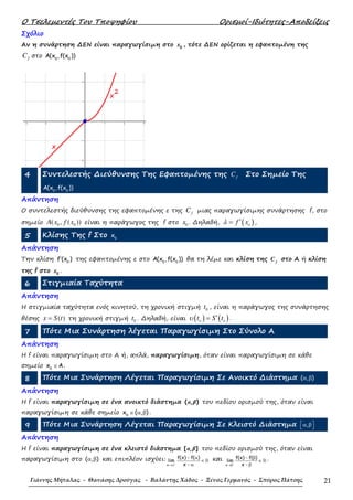 Ο Τσελεµεντές Του Τποψηφίου Ορισµοί-Ιδιότητες-Αποδείξεις
Γιάννης Μήταλας - Θανάσης Δρούγας - Βαλάντης Χάδος - Ξένος Γερμανός - Σπύρος Πάτσης 21
Σχόλιο
Αν η συνάρτηση ∆ΕΝ είναι παραγωγίσιµη στο 0
x , τότε ∆ΕΝ ορίζεται η εφαπτοµένη της
fC στο 0 0
A(x ,f(x ))
4 Συντελεστής ∆ιεύθυνσης Της Εφαπτοµένης της fC Στο Σηµείο Της
0 0
A(x ,f(x ))
Απάντηση
Ο συντελεστής διεύθυνσης της εφαπτοµένης ε της fC µιας παραγωγίσιµης συνάρτησης f, στο
σηµείο 0 0( , ( ))A x f x είναι η παράγωγος της f στο 0x . ∆ηλαδή, ( )of xλ ′= ,
5 Κλίσης Της f Στο 0
x
Απάντηση
Την κλίση 0
f (x )′ της εφαπτοµένης ε στο 0 0
A(x ,f(x )) θα τη λέµε και κλίση της f
C στο Α ή κλίση
της f στο 0
x .
6 Στιγµιαία Ταχύτητα
Απάντηση
Η στιγµιαία ταχύτητα ενός κινητού, τη χρονική στιγµή 0t , είναι η παράγωγος της συνάρτησης
θέσης ( )x S t= τη χρονική στιγµή 0t . ∆ηλαδή, είναι ( ) ( )o ot S tυ ′= .
7 Πότε Μια Συνάρτηση λέγεται Παραγωγίσιµη Στο Σύνολο Α
Απάντηση
H f είναι παραγωγίσιµη στο Α ή, απλά, παραγωγίσιµη, όταν είναι παραγωγίσιµη σε κάθε
σηµείο 0
x A∈ .
8 Πότε Μια Συνάρτηση Λέγεται Παραγωγίσιµη Σε Ανοικτό ∆ιάστηµα ( , )α β
Απάντηση
Η f είναι παραγωγίσιµη σε ένα ανοικτό διάστηµα ( , )α β του πεδίου ορισµού της, όταν είναι
παραγωγίσιµη σε κάθε σηµείο 0
x ( , )∈ α β .
9 Πότε Μια Συνάρτηση Λέγεται Παραγωγίσιµη Σε Κλειστό ∆ιάστηµα , α β 
Απάντηση
Η f είναι παραγωγίσιµη σε ένα κλειστό διάστηµα [ , ]α β του πεδίου ορισµού της, όταν είναι
παραγωγίσιµη στο ( , )α β και επιπλέον ισχύει:
+
→α
− α
∈
− α
ℝ
x
f(x) f( )
lim
x
και
−
→β
− β
∈
− β
ℝ
x
f(x) f( )
lim
x
.
 