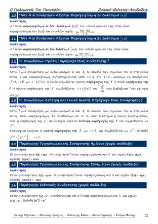 Ο Τσελεµεντές Του Τποψηφίου Ορισµοί-Ιδιότητες-Αποδείξεις
Γιάννης Μήταλας - Θανάσης Δρούγας - Βαλάντης Χάδος - Ξένος Γερμανός - Σπύρος Πάτσης 22
10 Πότε Μια Συνάρτηση Λέγεται Παραγωγίσιµη Σε ∆ιάστηµα ( , α β
Απάντηση
Η f είναι παραγωγίσιµη σε ένα διάστηµα ( , α β του πεδίου ορισµού της, όταν είναι
παραγωγίσιµη στο ( , )α β και επιπλέον ισχύει:
−
→β
− β
∈
− β
ℝ
x
f(x) f( )
lim
x
.
11 Πότε Μια Συνάρτηση Λέγεται Παραγωγίσιµη Σε ∆ιάστηµα ),α β
Απάντηση
Η f είναι παραγωγίσιµη σε ένα διάστηµα ),α β του πεδίου ορισµού της, όταν είναι
παραγωγίσιµη στο ( , )α β και επιπλέον ισχύει:
+
→α
− α
∈
− α
ℝ
x
f(x) f( )
lim
x
12 Τι Ονοµάζουµε Πρώτη Παράγωγο Μιας Συνάρτησης f
Απάντηση
Έστω f µια συνάρτηση µε πεδίο ορισµού Α και 1A τo σύνολο των σηµείων του Α στα οποία
αυτή είναι παραγωγίσιµη. Αντιστοιχίζοντας κάθε 1x A∈ στο ( )f x′ , ορίζουµε τη συνάρτηση
1:f A R′ → , µε ( ),x f x′→ η οποία ονοµάζεται πρώτη παράγωγος της f ή απλά παράγωγος της
f. H πρώτη παράγωγος της f συµβολίζεται: ( ( ))y f x ′= και
df
dx
που διαβάζεται “ντε εφ προς
ντε χι”.
13 Τι Ονοµάζουµε ∆εύτερη Και Γενικά Νιοστή Παράγωγο Μιας Συνάρτησης f
Απάντηση
Έστω f µια συνάρτηση µε πεδίο ορισµού Α και 1A τo σύνολο των σηµείων του Α στα οποία
αυτή είναι παραγωγίσιµη. Αν υποθέσουµε ότι το 1Α είναι διάστηµα ή ένωση διαστηµάτων,
τότε η παράγωγος της f ′ , αν υπάρχει, λέγεται δεύτερη παράγωγος της f και συµβολίζεται µε
f ′′.
Επαγωγικά ορίζεται η νιοστή παράγωγος της f, µε 3ν ≥ , και συµβολίζεται µε
( )v
f . ∆ηλαδή
( ) ( )1v v
f f − ′ =   , 3v ≥ .
14 Παράγωγος Τριγωνοµετρικής Συνάρτησης Ηµίτονο (χωρίς απόδειξη)
Απάντηση
Έστω συνάρτηση f(x) ηµx= . Η συνάρτηση f είναι παραγωγίσιµη στο ℝ και ισχύει f (x) συνx′ = ,
δηλαδή (ηµx) συνx′ =
15 Παράγωγος Τριγωνοµετρικής Συνάρτησης Συνηµίτονο (χωρίς απόδειξη)
Απάντηση
Έστω η συνάρτηση f(x) συνx= . Η συνάρτηση f είναι παραγωγίσιµη στο ℝ και ισχύει f (x) ηµx′ = − ,
δηλαδή (συνx) ηµx′ = −
16 Παράγωγος Εκθετικής Συνάρτησης (χωρίς απόδειξη)
Απάντηση
Έστω η συνάρτηση x
f(x) e= . Αποδεικνύεται ότι η f είναι παραγωγίσιµη στο ℝ και ισχύει
x
f (x) e′ = , δηλαδή x x
(e ) e′ =
 