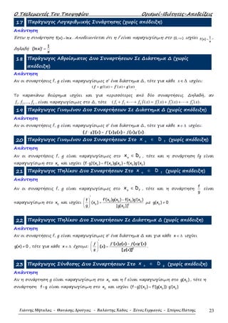 Ο Τσελεµεντές Του Τποψηφίου Ορισµοί-Ιδιότητες-Αποδείξεις
Γιάννης Μήταλας - Θανάσης Δρούγας - Βαλάντης Χάδος - Ξένος Γερμανός - Σπύρος Πάτσης 23
17 Παράγωγος Λογαριθµικής Συνάρτησης (χωρίς απόδειξη)
Απάντηση
Έστω η συνάρτηση f(x) lnx= . Αποδεικνύεται ότι η f είναι παραγωγίσιµη στο (0, )+∞ ισχύει 1
f (x)
x
′ = ,
δηλαδή
1
(lnx)
x
′ =
18 Παράγωγος Αθροίσµατος ∆υο Συναρτήσεων Σε ∆ιάστηµα ∆ (χωρίς
απόδειξη)
Απάντηση
Αν οι συναρτήσεις f, g είναι παραγωγίσιµες σ’ ένα διάστηµα ∆, τότε για κάθε x∈∆ ισχύει:
)()()()( xgxfxgf ′+′=′+
.
Το παραπάνω θεώρηµα ισχύει και για περισσότερες από δύο συναρτήσεις. ∆ηλαδή, αν
1 2, ,..., kf f f , είναι παραγωγίσιµες στο ∆, τότε 1 2 1 2( ) ( ) ( ) ( ) ( )k kf f f x f x f x f x′ ′ ′ ′+ + + = + + +⋯ ⋯ .
19 Παράγωγος Γινοµένου ∆υο Συναρτήσεων Σε ∆ιάστηµα ∆ (χωρίς απόδειξη)
Απάντηση
Αν οι συναρτήσεις f, g είναι παραγωγίσιµες σ’ ένα διάστηµα ∆, τότε για κάθε ∈ ∆x ισχύει:
′ ′ ′⋅ = +( ) ( ) ( ) ( ) ( ) ( )f g x f x g x f x g x .
20 Παράγωγος Γινοµένου ∆υο Συναρτήσεων Στο o f
x D∈ (χωρίς απόδειξη)
Απάντηση
Αν οι συναρτήσεις f, g είναι παραγωγίσιµες στο o f
x D∈ , τότε και η συνάρτηση fg είναι
παραγωγίσιµη στο 0
x και ισχύει ′ ′ ′⋅ = +0 0 0 0 0
(f g) (x ) f (x )g(x ) f(x )g (x )
21 Παράγωγος Πηλίκου ∆υο Συναρτήσεων Στο o f
x D∈ (χωρίς απόδειξη)
Απάντηση
Αν οι συναρτήσεις f, g είναι παραγωγίσιµες στο o f
x D∈ , τότε και η συνάρτηση
f
g
είναι
παραγωγίσιµη στο 0
x και ισχύει
′
′ ′− 
= 
 
0 0 0 0
0 2
0
f (x )g(x ) f(x )g (x )f
(x )
g [g(x )]
µε 0
g(x ) 0≠
22 Παράγωγος Πηλίκου ∆υο Συναρτήσεων Σε ∆ιάστηµα ∆ (χωρίς απόδειξη)
Απάντηση
Αν οι συναρτήσεις f, g είναι παραγωγίσιµες σ’ ένα διάστηµα ∆ και για κάθε ∈ ∆x ισχύει
≠g(x) 0 , τότε για κάθε ∈ ∆x έχουµε:
′
′ ′  −
= 
 
2
( ) ( ) ( ( )
( )
[ ( )]
f f x g x f x)g x
x
g g x
.
23 Παράγωγος Σύνθεσης ∆υο Συναρτήσεων Στο o g
x D∈ (χωρίς απόδειξη)
Απάντηση
Αν η συνάρτηση g είναι παραγωγίσιµη στο 0
x και η f είναι παραγωγίσιµη στο 0
g(x ) , τότε η
συνάρτηση f g είναι παραγωγίσιµη στο 0
x και ισχύει 0 0 0
(f g) (x ) f (g(x )) g (x )′ ′ ′= ⋅
 