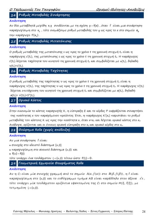 Ο Τσελεµεντές Του Τποψηφίου Ορισµοί-Ιδιότητες-Αποδείξεις
Γιάννης Μήταλας - Θανάσης Δρούγας - Βαλάντης Χάδος - Ξένος Γερμανός - Σπύρος Πάτσης 24
24 Ρυθµός Μεταβολής Συνάρτησης
Απάντηση
Αν δύο µεταβλητά µεγέθη x,y συνδέονται µε τη σχέση y f(x)= , όταν f είναι µια συνάρτηση
παραγωγίσιµη στο 0
x , τότε ονοµάζουµε ρυθµό µεταβολής του y ως προς το x στο σηµείο 0
x
την παράγωγο 0
f (x )′ .
25 Ρυθµός Μεταβολής Μετατόπισης
Απάντηση
Ο ρυθµός µεταβολής της µετατόπισης s ως προς το χρόνο t τη χρονική στιγµή to είναι η
παράγωγος s’(to), της µετατόπισης s ως προς το χρόνο t τη χρονική στιγµή to. Η παράγωγος
s’(to) λέγεται ταχύτητα του κινητού τη χρονική στιγµή to και συµβολίζεται µε u(to), δηλαδή:
υ(to)=s’(to).
26 Ρυθµός Μεταβολής Ταχύτητας
Απάντηση
Ο ρυθµός µεταβολής της ταχύτητας υ ως προς το χρόνο t τη χρονική στιγµή to είναι η
παράγωγος υ’(to), της ταχύτητας υ ως προς το χρόνο t τη χρονική στιγµή to. Η παράγωγος υ’(to)
λέγεται επιτάχυνση του κινητού τη χρονική στιγµή to και συµβολίζεται µε α(to), δηλαδή:
α(to)= υ’(to)=S’’(to).
27 Οριακό Κόστος
Απάντηση
Στην οικονοµία το κόστος παραγωγής Κ, η είσπραξη Ε και το κέρδος Ρ εκφράζονται συναρτήσει
της ποσότητας x του παραγόµενου προϊόντος. Έτσι, η παράγωγος Κ’(xo) παριστάνει το ρυθµό
µεταβολής του κόστους Κ ως προς την ποσότητα x, όταν x=xo και λέγεται οριακό κόστος στο xo.
Ανάλογα, ορίζονται και οι έννοιες οριακή είσπραξη στο xo και οριακό κέρδος στο xo.
28 Θεώρηµα Rolle (χωρίς απόδειξη)
Απάντηση
Αν µια συνάρτηση f είναι:
• συνεχής στο κλειστό διάστηµα [ , ]α β
• παραγωγίσιµη στο ανοικτό διάστηµα ( , )α β και
• f( ) f( )α = β
τότε υπάρχει ένα τουλάχιστον ( , )ξ ∈ α β τέτοιο ώστε f ( ) 0′ ξ = .
29 Γεωµετρική Ερµηνεία Θεωρήµατος Rolle
Απάντηση
Αν η Cf είναι µία συνεχής γραµµή από το σηµείο ( , ( ))A fα α στο ( , ( ))B fβ β , η f είναι
παραγωγίσιµη στο α β( , ) και το ευθύγραµµο τµήµα ΑΒ είναι παράλληλο στον άξονα x x′ ,
τότε υπάρχει µία τουλάχιστον οριζόντια εφαπτοµένη της Cf στο σηµείο Μ(ξ, f(ξ)), µε
τετµηµένη ξ ∈ α β( , ) .
 