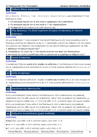 Ο Τσελεµεντές Του Τποψηφίου Ορισµοί-Ιδιότητες-Αποδείξεις
Γιάννης Μήταλας - Θανάσης Δρούγας - Βαλάντης Χάδος - Ξένος Γερμανός - Σπύρος Πάτσης 26
36 Πιθανές Θέσεις Ακροτάτων
Απάντηση
Οι π ι θ α ν έ ς θ έ σ ε ι ς τ ων τ ο π ι κ ώ ν α κ ρ ο τ ά τ ω ν µιας συνάρτησης f σ’ ένα
διάστηµα ∆ είναι:
1. Τα εσωτερικά σηµεία του ∆ στα οποία η παράγωγος της f µηδενίζεται.
2. Τα εσωτερικά σηµεία του ∆ στα οποία η f δεν παραγωγίζεται.
3. Τα άκρα του ∆ (αν ανήκουν στο πεδίο ορισµού της).
37 Πως Βρίσκουµε Τα Ολικά Ακρότατα Συνεχούς Συνάρτησης Σε Κλειστό
∆ιάστηµα
Απάντηση
Αν µια συνάρτηση f είναι συνεχής σ’ ένα κλειστό διάστηµα [ , ]α β , όπως γνωρίζουµε από το
Θεώρηµα µέγιστης και ελάχιστης τιµής, η f παρουσιάζει µέγιστο και ελάχιστο. Για την εύρεση
του µέγιστου και ελάχιστου της συνάρτησης f σε ένα κλειστό διάστηµα εργαζόµαστε ως εξής:
1. Βρίσκουµε τα κρίσιµα σηµεία της f.
2. Υπολογίζουµε τις τιµές της f στα σηµεία αυτά και στα άκρα των διαστηµάτων.
3. Από αυτές τις τιµές η µεγαλύτερη είναι το µέγιστο και η µικρότερη το ελάχιστο της f.
38 Κυρτή Συνάρτηση
Απάντηση
Η συνάρτηση f λέγεται κυρτή ή ότι στρέφει τα κοίλα άνω σ’ ένα διάστηµα ∆ όταν είναι συνεχής
στο ∆, παραγωγίσιµη στα εσωτερικά του ∆ και η f′ είναι γνησίως αύξουσα στο ε σ ω τ ε ρ ι κ ό
του ∆.
39 Κοίλη Συνάρτηση
Απάντηση
Η συνάρτηση f λέγεται κοίλη ή ότι στρέφει τα κοίλα προς τα κάτω στο ∆, αν είναι συνεχής στο
∆, παραγωγίσιµη στα εσωτερικά του ∆ και η f′ είναι γνησίως φθίνουσα στο ε σ ω τ ε ρ ι κ ό
του ∆.
40 Κυρτότητα Και Εφαπτοµένη
Απάντηση
α) Αν µια συνάρτηση f είναι κυρτή σ’ ένα διάστηµα ∆, τότε η εφαπτοµένη της γραφικής
παράστασης της f σε κάθε σηµείο του ∆ βρίσκεται “κάτω” από τη γραφική της παράσταση, µε
εξαίρεση το σηµείο επαφής τους ( )≤y f x για κάθε ∈∆x , η ισότητα ισχύει στο σηµείο επαφής.
β) Αν µια συνάρτηση f είναι κοίλη σ’ ένα διάστηµα ∆, τότε η εφαπτοµένη της γραφικής
παράστασης της f σε κάθε σηµείο του ∆ βρίσκεται “πάνω” από τη γραφική της παράσταση, µε
εξαίρεση το σηµείο επαφής τους ( )≥y f x για κάθε ∈∆x , η ισότητα ισχύει στο σηµείο επαφής.
41 ∆εδοµένες Ανισοϊσότητες (χωρίς απόδειξη)
Απάντηση
●|ηµx| |x|≤ , για κάθε x R∈ .Η ισότητα ισχύει µόνο όταν x 0= .
●lnx x 1≤ − , για κάθε x 0> .Η ισότητα ισχύει µόνο όταν x 1= .
● x
e x 1≥ + , για κάθε x R∈ .Η ισότητα ισχύει µόνο όταν x 0= .
 