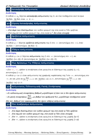 Ο Τσελεµεντές Του Τποψηφίου Ορισµοί-Ιδιότητες-Αποδείξεις
Γιάννης Μήταλας - Θανάσης Δρούγας - Βαλάντης Χάδος - Ξένος Γερμανός - Σπύρος Πάτσης 28
48 Κατακόρυφη Ασύµπτωτη
Απάντηση
Η ευθεία 0
=x x λέγεται κατακόρυφη ασύµπτωτη της Cf, αν ένα τουλάχιστον από τα όρια
0x x
lim f(x)+
→
,
0x x
lim f(x)−
→
είναι +∞ ή −∞ .
49 Εύρεση Κατακόρυφης Ασύµπτωτης
Απάντηση
— Στα άκρα των διαστηµάτων του πεδίου ορισµού της στα οποία η f δεν ορίζεται.
— Στα σηµεία του πεδίου ορισµού της, στα οποία η f δεν είναι συνεχής.
50 Οριζόντια Ασύµπτωτη
Απάντηση
Η ευθεία y ℓ= λέγεται οριζόντια ασύµπτωτη της Cf στο +∞ (αντιστοίχως στο −∞ ), όταν
x
lim f(x) ℓ
→+∞
= (αντιστοίχως
x
lim f(x) )ℓ
→−∞
= .
51 Πλάγια Ασύµπτωτη
Απάντηση
Η ευθεία y x= λ + β λέγεται ασύµπτωτη της Cf στο +∞ (αντιστοίχως στο −∞ ), αν
x
lim [f(x) ( x )] 0
→+∞
− λ + β = (αντιστοίχως αν
x
lim [f(x) ( x )] 0
→−∞
− λ + β = ).
52 Πως Βρίσκουµε Τις Πλάγιες Ασύµπτωτες
Απάντηση
—Στο +∞ , −∞ , εφόσον η συνάρτηση είναι ορισµένη σε διάστηµα της µορφής ( , )α +∞ ,
αντιστοίχως ( , )−∞ α .
Η ευθεία y x= λ + β είναι ασύµπτωτη της γραφικής παράστασης της f στο +∞ , αντιστοίχως στο
−∞ , αν και µόνο αν
→+∞
= λ ∈ ℝ
x
f(x)
lim
x
και
→+∞
− λ = β ∈ ℝ
x
lim [f(x) x] , αντιστοίχως:
→−∞
= λ ∈ ℝ
x
f(x)
lim
x
και
→−∞
− λ = β ∈ ℝ
x
lim [f(x) x] .
53 Ασύµπτωτες Πολυωνυµικής Ρητής Συνάρτησης
Απάντηση
—Οι πολυωνυµικές συναρτήσεις βαθµού µεγαλύτερου ή ίσου του 2 δεν έχουν ασύµπτωτες.
—Οι ρητές συναρτήσεις
P(x)
Q(x)
, µε βαθµό του αριθµητή P(x) µεγαλύτερο τουλάχιστον κατά
δύο του βαθµού του παρονοµαστή, δεν έχουν πλάγιες ασύµπτωτες.
54 Που Αναζητούµε Ασύµπτωτες
Απάντηση
• Στα άκρα διαστηµάτων του πεδίου ορισµού της στα οποία η f δεν ορίζεται
• Στα σηµεία του πεδίου ορισµού της, στα οποία η f δεν είναι συνεχής
• Στο +∞ , εφόσον η συνάρτηση είναι ορισµένη σε διάστηµα της µορφής (a, )+∞
• Στο −∞ , εφόσον η συνάρτηση είναι ορισµένη σε διάστηµα της µορφής ( ,a)−∞
 