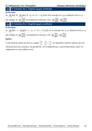 Ο Τσελεµεντές Του Τποψηφίου Ορισµοί-Ιδιότητες-Αποδείξεις
Γιάννης Μήταλας - Θανάσης Δρούγας - Βαλάντης Χάδος - Ξένος Γερμανός - Σπύρος Πάτσης 29
55 1ος Κανόνας De L’ Hospital (χωρίς απόδειξη)
Απάντηση
Αν
0x x
lim f(x) 0
→
= ,
0x x
lim g(x) 0
→
= , ∈ ∪ −∞ + ∞ℝ0
x { , } , g'(x) 0≠ σε περιοχή του o
x µε εξαίρεση ίσως το o
x
και υπάρχει το
0x x
f (x)
lim
g (x)→
′
′
(πεπερασµένο ή άπειρο), τότε:
0 0x x x x
f(x) f (x)
lim
g(x) g (x)
lim
→ →
′
=
′
.
56 2ος Κανόνας De L’ Hospital (χωρίς απόδειξη)
Απάντηση
Αν
0x x
lim f(x)
→
= +∞ ,
0x x
lim g(x)
→
= +∞ , ∈ ∪ −∞ + ∞ℝ0
x { , } , g'(x) 0≠ σε περιοχή του o
x µε εξαίρεση ίσως το o
x
και υπάρχει το
0x x
f (x)
g (x)
lim
→
′
′
(πεπερασµένο ή άπειρο), τότε:
0 0x x x x
f(x) f (x)
lim lim
g(x) g (x)→ →
′
=
′
.
Σχόλιο:
Ο 2ος κανόνας ισχύει και για τις µορφές
+∞
−∞
,
−∞
+∞
,
−∞
−∞
. Οι παραπάνω κανόνες ισχύουν και για
πλευρικά όρια και µπορούµε, αν χρειάζεται, να τα εφαρµόσουµε περισσότερες φορές, αρκεί να
πληρούνται οι προϋποθέσεις τους.
 