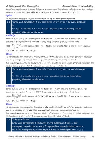 Ο Τσελεµεντές Του Τποψηφίου Ορισµοί-Ιδιότητες-Αποδείξεις
Γιάννης Μήταλας - Θανάσης Δρούγας - Βαλάντης Χάδος - Ξένος Γερμανός - Σπύρος Πάτσης 34
Εποµένως, σύµφωνα µε γνωστό θεώρηµα, η συνάρτηση f g− είναι σταθερή στο ∆. Άρα, υπάρχει
σταθερά c τέτοια ώστε για κάθε x ∈ ∆ να ισχύει f(x) g(x) c− = , οπότε f(x) g(x) c= + .
Σχόλιο
Το παραπάνω θεώρηµα ισχύει σε διάστηµα και όχι σε ένωση διαστηµάτων.
19 Έστω µια συνάρτηση f, η οποία είναι σ υ ν ε χ ή ς σε ένα διάστηµα
∆.
Αν f (x) 0′ > σε κάθε ε σ ω τ ε ρ ι κ ό σηµείο x του ∆, τότε η f είναι
γνησίως αύξουσα σε όλο το ∆.
Απόδειξη
Έστω 1 2
x ,x ∈ ∆ µε 1 2
x x< . Θα δείξουµε ότι 1 2
f(x ) f(x )< . Πράγµατι, στο διάστηµα 1 2
[x ,x ] η f
ικανοποιεί τις προϋποθέσεις του Θ.Μ.Τ. Εποµένως, υπάρχει 1 2
(x ,x )ξ ∈ τέτοιο ώστε
2 1
2 1
f(x ) f(x )
f ( )
x x
−
′ ξ =
−
, οπότε έχουµε 2 1 2 1
f(x ) f(x ) f ( )(x x )′− = ξ − . Επειδή f ( ) 0′ ξ > και 2 1
x x 0− > , έχουµε
2 1
f(x ) f(x ) 0− > , οπότε 1 2
f(x ) f(x )< .
Σχόλιο
Το αντίστροφο του παραπάνω θεωρήµατος δεν ισχύει. ∆ηλαδή, αν η f είναι γνησίως αύξουσα
στο ∆, η παράγωγός της δεν είναι υποχρεωτικά θετική στο εσωτερικό του ∆.
Για παράδειγµα, έστω η συνάρτηση
3
( )f x x= . Επειδή η ( )f x είναι γνησίως αύξουσα στο
ℝ .Εντούτοις, η
2
( ) 3f x x′ = δεν είναι θετική στο ℝ , αφού (0) 0f ′ = .
20 Έστω µια συνάρτηση f, η οποία είναι σ υ ν ε χ ή ς σε ένα διάστηµα
∆.
Αν f (x) 0′ < σε κάθε ε σ ω τ ε ρ ι κ ό σηµείο x του ∆, τότε η f είναι
γνησίως φθίνουσα σε όλο το ∆.
Απόδειξη
Έστω 1 2
x ,x ∈ ∆ µε 1 2
x x< . Θα δείξουµε ότι 1 2
f(x ) f(x )> . Πράγµατι, στο διάστηµα 1 2
[x ,x ] η f
ικανοποιεί τις προϋποθέσεις του Θ.Μ.Τ. Εποµένως, υπάρχει 1 2
(x ,x )ξ ∈ τέτοιο ώστε
2 1
2 1
f(x ) f(x )
f ( )
x x
−
′ ξ =
−
, οπότε έχουµε 2 1 2 1
f(x ) f(x ) f ( )(x x )′− = ξ − . Επειδή f ( ) 0′ ξ < και 2 1
x x 0− > , έχουµε
2 1
f(x ) f(x ) 0− < , οπότε 1 2
f(x ) f(x )> .
Σχόλιο
Το αντίστροφο του παραπάνω θεωρήµατος δεν ισχύει. ∆ηλαδή, αν η f είναι γνησίως φθίνουσα
στο ∆, η παράγωγός της δεν είναι υποχρεωτικά αρνητική στο εσωτερικό του ∆.
Για παράδειγµα, έστω η συνάρτηση
3
( )f x x= − . Επειδή η ( )f x είναι γνησίως αύξουσα στο
ℝ .Εντούτοις, η
2
( ) 3f x x′ = − δεν είναι αρνητική στο ℝ , αφού (0) 0f ′ = .
21 Θεώρηµα Fermat
Έστω µια συνάρτηση f ορισµένη σ’ ένα διάστηµα ∆ και 0
x ένα
εσωτερικό σηµείο του ∆. Αν η f παρουσιάζει τοπικό ακρότατο στο 0
x
και είναι παραγωγίσιµη στο σηµείο αυτό, να αποδείξετε ότι: 0
f (x ) 0′ =
 