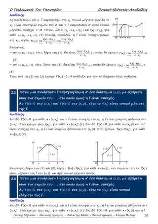 Ο Τσελεµεντές Του Τποψηφίου Ορισµοί-Ιδιότητες-Αποδείξεις
Γιάννης Μήταλας - Θανάσης Δρούγας - Βαλάντης Χάδος - Ξένος Γερμανός - Σπύρος Πάτσης 35
Απόδειξη
Ας υποθέσουµε ότι η f παρουσιάζει στο 0
x τοπικό µέγιστο. Επειδή το
0
x είναι εσωτερικό σηµείο του ∆ και η f παρουσιάζει σ’ αυτό τοπικό
µέγιστο, υπάρχει 0δ > τέτοιο, ώστε: 0 0
(x ,x )− δ + δ ⊆ ∆ και 0
f(x) f(x )≤ , για
κάθε 0 0
x (x ,x )∈ − δ + δ . (1) Επειδή, επιπλέον, η f είναι παραγωγίσιµη
στο 0
x , ισχύει
0 0
0 0
0
x x x x
0 0
f(x) f(x ) f(x) f(x )
f (x ) lim lim
x x x x− +
→ →
− −
′ = =
− −
.
Εποµένως,
— αν 0 0
x (x ,x )∈ − δ , τότε, λόγω της (1), θα είναι 0
0
f(x) f(x )
0
x x
−
≥
−
, οπότε θα έχουµε
0
0
0
x x
0
f(x) f(x )
f (x ) lim 0
x x−
→
−
′ = ≥
−
.
(2)
— αν 0 0
x (x ,x )∈ + δ , τότε, λόγω της (1), θα είναι 0
0
f(x) f(x )
0
x x
−
≤
−
, οπότε θα έχουµε
0
0
0
x x
0
f(x) f(x )
f (x ) lim 0
x x+
→
−
′ = ≤
−
.
(3)
Έτσι, από τις (2) και (3) έχουµε 0
f (x ) 0′ = . Η απόδειξη για τοπικό ελάχιστο είναι ανάλογη.
22 Έστω µια συνάρτηση f παραγωγίσιµη σ’ ένα διάστηµα ( , )α β , µε εξαίρεση
ίσως ένα σηµείο του 0
x
, στο οποίο όµως η f είναι συνεχής.
Αν f (x) 0′ > στο 0
( ,x )α και f (x) 0′ < στο 0
(x , )β , τότε το 0
f(x ) είναι τοπικό µέγιστο
της f.
Απόδειξη
Επειδή f (x) 0′ > για κάθε 0
x ( ,x )∈ α και η f είναι συνεχής στο 0
x , η f είναι γνησίως αύξουσα στο
0
( ,x ]α . Έτσι έχουµε 0
f(x) f(x )≤ , για κάθε 0
x ( ,x ]∈ α (1). Επειδή f (x) 0′ < για κάθε 0
x (x , )∈ β και η f
είναι συνεχής στο 0
x , η f είναι γνησίως φθίνουσα στο 0
[x , )β . Έτσι έχουµε: 0
f(x) f(x )≤ , για κάθε
0
x [x , )∈ β (2).
y
O
f(x0)
f΄<0
f΄>0
βa x0 x
y
O
f΄<0f΄>0
βa x0 x
f(x0)
Εποµένως, λόγω των (1) και (2), ισχύει: 0
f(x) f(x )≤ , για κάθε x ( , )∈ α β , που σηµαίνει ότι το 0
f(x )
είναι µέγιστο της f στο ( , )α β και άρα τοπικό µέγιστο αυτής.
23 Έστω µια συνάρτηση f παραγωγίσιµη σ’ ένα διάστηµα ( , )α β , µε εξαίρεση
ίσως ένα σηµείο του 0
x
, στο οποίο όµως η f είναι συνεχής.
Αν f (x) 0′ < στο 0
( ,x )α και f (x) 0′ > στο 0
(x , )β , τότε το 0
f(x ) είναι τοπικό
ελάχιστο της f .
Απόδειξη
Επειδή f (x) 0′ < για κάθε 0
x ( ,x )∈ α και η f είναι συνεχής στο 0
x , η f είναι γνησίως φθίνουσα στο
0
( ,x ]α . Έτσι έχουµε 0
f(x) f(x )≥ , για κάθε 0
x ( ,x ]∈ α (1). Επειδή f (x) 0′ > για κάθε 0
x (x , )∈ β και η f
 