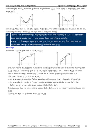 Ο Τσελεµεντές Του Τποψηφίου Ορισµοί-Ιδιότητες-Αποδείξεις
Γιάννης Μήταλας - Θανάσης Δρούγας - Βαλάντης Χάδος - Ξένος Γερμανός - Σπύρος Πάτσης 36
είναι συνεχής στο 0
x , η f είναι γνησίως αύξουσα στο 0
[x , )β . Έτσι έχουµε: 0
f(x) f(x )≥ , για κάθε
0
x [x , )∈ β (2).
y
O
f΄<0
f΄>0
βa x0 x
y
O
f΄<0 f΄>0
βa x0 x
Εποµένως, λόγω των (1) και (2), ισχύει: 0
f(x) f(x )≥ , για κάθε x ( , )∈ α β , που σηµαίνει ότι το 0
f(x )
είναι ελάχιστο της f στο ( , )α β και άρα τοπικό ελάχιστο αυτής.
24 Έστω µια συνάρτηση f παραγωγίσιµη σ’ ένα διάστηµα ( , )α β , µε εξαίρεση
ίσως ένα σηµείο του 0
x
, στο οποίο όµως η f είναι συνεχής.
Aν η f (x)′ διατηρεί πρόσηµο στο 0 0
( ,x ) (x , )α ∪ β , τότε το 0
f(x ) δεν είναι τοπικό
ακρότατο και η f είναι γνησίως µονότονη στο ( , )α β .
Απόδειξη
Έστω ότι f (x) 0′ > , για κάθε 0 0
x ( ,x ) (x , )∈ α ∪ β .
y
O
f΄>0
f΄>0
βa x0 x
y
O
f΄>0
f΄>0
βa x0 x
Επειδή η f είναι συνεχής στο 0
x θα είναι γνησίως αύξουσα σε κάθε ένα από τα διαστήµατα
0
( ,x ]α και 0
[x , )β . Εποµένως, για 1 0 2
x x x< < ισχύει 1 0 2
f(x ) f(x ) f(x )< < . Άρα το 0
f(x ) δεν είναι
τοπικό ακρότατο της f. Θα δείξουµε, τώρα, ότι η f είναι γνησίως αύξουσα στο ( , )α β .
Πράγµατι, έστω 1 2
x ,x ( , )∈ α β µε 1 2
x x< .
— Αν 1 2 0
x ,x ( ,x ]∈ α , επειδή η f είναι γνησίως αύξουσα στο 0
( ,x ]α , θα ισχύει 1 2
f(x ) f(x )< .
— Αν 1 2 0
x ,x [x , )∈ β , επειδή η f είναι γνησίως αύξουσα στο 0
[x , )β , θα ισχύει 1 2
f(x ) f(x )< .
— Τέλος, αν 1 0 2
x x x< < , τότε όπως είδαµε 1 0 2
f(x ) f(x ) f(x )< < .
Εποµένως, σε όλες τις περιπτώσεις ισχύει 1 2
f(x ) f(x )< , οπότε η f είναι γνησίως αύξουσα στο
( , )α β .
Οµοίως, αν f (x) 0′ < για κάθε 0 0
x ( ,x ) (x , )∈ α ∪ β .
 