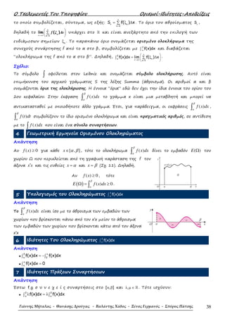 Ο Τσελεµεντές Του Τποψηφίου Ορισµοί-Ιδιότητες-Αποδείξεις
Γιάννης Μήταλας - Θανάσης Δρούγας - Βαλάντης Χάδος - Ξένος Γερμανός - Σπύρος Πάτσης 38
το οποίο συµβολίζεται, σύντοµα, ως εξής:
1
S f( ) x
ν
ν κ
κ=
= ξ ∆∑ . Το όριο του αθροίσµατος Sν
,
δηλαδή το
1
lim ( )
→∞ =
 
∑ 
 
ν
κ
ν κ
f ξ ∆x υπάρχει στο ℝ και είναι ανεξάρτητο από την επιλογή των
ενδιάµεσων σηµείων κξ . Το παραπάνω όριο ονοµάζεται ορισµένο ολοκλήρωµα της
συνεχούς συνάρτησης f από το α στο β, συµβολίζεται µε f(x)dx
β
α∫ και διαβάζεται
“ολοκλήρωµα της f από το α στο β”. ∆ηλαδή,
1
f(x)dx lim f( ) x
νβ
κα ν→∞ κ=
 
 
 
= ξ ∆∑∫ .
Σχόλιο:
Το σύµβολο ∫ οφείλεται στον Leibniz και ονοµάζεται σύµβολο ολοκλήρωσης. Αυτό είναι
επιµήκυνση του αρχικού γράµµατος S της λέξης Summa (άθροισµα). Οι αριθµοί α και β
ονοµάζονται όρια της ολοκλήρωσης. Η έννοια “όρια” εδώ δεν έχει την ίδια έννοια του ορίου του
2ου κεφαλαίου. Στην έκφραση ( )f x dx
β
α∫ το γράµµα x είναι µια µεταβλητή και µπορεί να
αντικατασταθεί µε οποιοδήποτε άλλο γράµµα. Έτσι, για παράδειγµα, οι εκφράσεις ( )f x dx
β
α∫ ,
( )f t dt
β
α∫ συµβολίζουν το ίδιο ορισµένο ολοκλήρωµα και είναι πραγµατικός αριθµός, σε αντίθεση
µε το ( )f x dx∫ που είναι ένα σύνολο συναρτήσεων.
4 Γεωµετρική Ερµηνεία Ορισµένου Ολοκληρώµατος
Απάντηση
Αν ( ) 0f x ≥ για κάθε [ , ]x α β∈ , τότε το ολοκλήρωµα ( )f x dx
β
α∫ δίνει το εµβαδόν ( )E Ω του
χωρίου Ω που περικλείεται από τη γραφική παράσταση της f τον
άξονα x x′ και τις ευθείες x α= και x β= (Σχ. 11). ∆ηλαδή,
5 Υπολογισµός του Ολοκληρώµατος f(x)dx
β
α∫
Απάντηση
Το ( )f x dx
β
α∫ είναι ίσο µε το άθροισµα των εµβαδών των
χωρίων που βρίσκονται πάνω από τον x’x µείον το άθροισµα
των εµβαδών των χωρίων που βρίσκονται κάτω από τον άξονα
x’x
6 Ιδιότητες Του Ολοκληρώµατος f(x)dx
β
α∫
Απάντηση
• f(x)dx f(x)dx
β α
α β
= −∫ ∫
• f(x)dx 0
α
α
=∫
7 Ιδιότητες Πράξεων Συναρτήσεων
Απάντηση
Έστω f,g σ υ ν ε χ ε ί ς συναρτήσεις στο [ , ]α β και ,λ µ ∈ ℝ . Τότε ισχύουν:
• f(x)dx f(x)dx
β β
α α
λ = λ∫ ∫
Αν ( ) 0f x ≥ , τότε
( ) ( ) 0E f x dx
β
α
Ω = ≥∫ .
βα
Ω
O x
y=f(x)
y
 